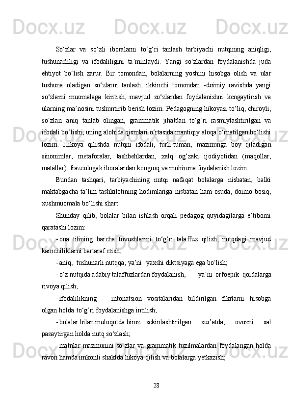 So‘zlar   va   so‘zli   iboralarni   to‘g‘ri   tanlash   tarbiyachi   nutqining   aniqligi,
tushunarliligi   va   ifodaliligini   ta’minlaydi.   Yangi   so‘zlardan   foydalanishda   juda
ehtiyot   bo‘lish   zarur.   Bir   tomondan,   bolalarning   yoshini   hisobga   olish   va   ular
tushuna   oladigan   so‘zlarni   tanlash,   ikkinchi   tomondan   -doimiy   ravishda   yangi
so‘zlarni   muomalaga   kiritish,   mavjud   so‘zlardan   foydalanishni   kengaytirish   va
ularning ma’nosini tushuntirib berish lozim. Pedagogning hikoyasi to‘liq, chiroyli,
so‘zlari   aniq   tanlab   olingan,   grammatik   jihatdan   to‘g‘ri   rasmiylashtirilgan   va
ifodali bo‘lishi, uning alohida qismlari o‘rtasida mantiqiy aloqa o‘rnatilgan bo‘lishi
lozim.   Hikoya   qilishda   nutqni   ifodali,   turli-tuman,   mazmunga   boy   qiladigan
sinonimlar,   metaforalar,   tashbehlardan,   xalq   og‘zaki   ijodiyotidan   (maqollar,
matallar), frazeologak iboralardan kengroq va mohirona foydalanish lozim.
Bundan   tashqari,   tarbiyachining   nutqi   nafaqat   bolalarga   nisbatan,   balki
maktabgacha ta’lim  tashkilotining hodimlariga  nisbatan ham  osuda,  doimo bosiq,
xushmuomala bo‘lishi shart.
Shunday   qilib,   bolalar   bilan   ishlash   orqali   pedagog   quyidagilarga   e’tiborni
qaratashi lozim:
- ona   tilining   barcha   tovushlarini   to‘g‘ri   talaffuz   qilish,   nutqdagi   mavjud
kamchiliklarni bartaraf etish;
- aniq, tushunarli nutqqa, ya’ni yaxshi diktsiyaga ega bo‘lish;
- o‘z nutqida adabiy talaffuzlardan foydalanish, ya’ni   orfoepik   qoidalarga
rivoya qilish;
- ifodalilikning intonatsion   vositalaridan   bildirilgan   fikrlarni   hisobga
olgan holda to‘g‘ri foydalanishga intilish;
- bolalar bilan muloqotda biroz sekinlashtirilgan   sur’atda,   ovozni   sal
pasaytirgan holda nutq so‘zlash;
- matnlar   mazmunini   so‘zlar   va   grammatik   tuzilmalardan   foydalangan   holda
ravon hamda imkonli shaklda hikoya qilish va bolalarga yetkazish;
28 