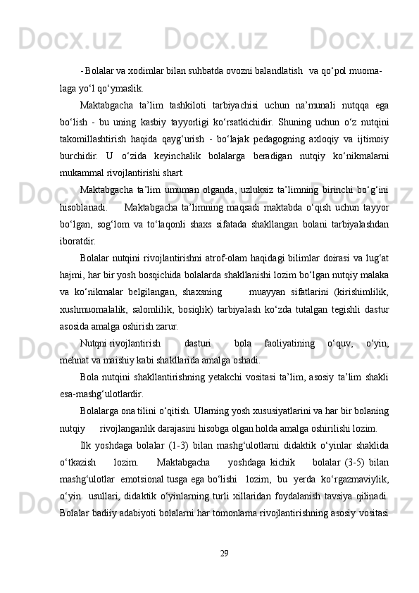 - Bolalar va xodimlar bilan suhbatda ovozni balandlatish va qo‘pol muoma-
laga yo‘l qo‘ymaslik.
Maktabgacha   ta’lim   tashkiloti   tarbiyachisi   uchun   na’munali   nutqqa   ega
bo‘lish   -   bu   uning   kasbiy   tayyorligi   ko‘rsatkichidir.   Shuning   uchun   o‘z   nutqini
takomillashtirish   haqida   qayg‘urish   -   bo‘lajak   pedagogning   axloqiy   va   ijtimoiy
burchidir.   U   o‘zida   keyinchalik   bolalarga   beradigan   nutqiy   ko‘nikmalarni
mukammal rivojlantirishi shart.
Maktabgacha   ta’lim   umuman   olganda,   uzluksiz   ta’limning   birinchi   bo‘g‘ini
hisoblanadi.         Maktabgacha   ta’limning   maqsadi   maktabda   o‘qish   uchun   tayyor
bo‘lgan,   sog‘lom   va   to‘laqonli   shaxs   sifatada   shakllangan   bolani   tarbiyalashdan
iboratdir.
Bolalar  nutqini   rivojlantirishni  atrof-olam   haqidagi  bilimlar  doirasi   va  lug‘at
hajmi, har bir yosh bosqichida bolalarda shakllanishi lozim bo‘lgan nutqiy malaka
va   ko‘nikmalar   belgilangan,   shaxsning           muayyan   sifatlarini   (kirishimlilik,
xushmuomalalik,   salomlilik,   bosiqlik)   tarbiyalash   ko‘zda   tutalgan   tegishli   dastur
asosida amalga oshirish zarur.
Nutqni rivojlantirish dasturi bola   faoliyatining   o‘quv,   o‘yin,
mehnat va maishiy kabi shakllarida amalga oshadi.
Bola   nutqini   shakllantirishning   yetakchi   vositasi   ta’lim,   asosiy   ta’lim   shakli
esa-mashg‘ulotlardir.
Bolalarga ona tilini o‘qitish. Ularning yosh xususiyatlarini va har bir bolaning
nutqiy      rivojlanganlik darajasini hisobga olgan holda amalga oshirilishi lozim.
Ilk   yoshdaga   bolalar   (1-3)   bilan   mashg‘ulotlarni   didaktik   o‘yinlar   shaklida
o‘tkazish         lozim.         Maktabgacha         yoshdaga   kichik         bolalar   (3-5)   bilan
mashg‘ulotlar   emotsional tusga ega bo‘lishi     lozim,   bu   yerda   ko‘rgazmaviylik,
o‘yin     usullari,   didaktik   o‘yinlarning   turli   xillaridan   foydalanish   tavsiya   qilinadi.
Bolalar badiiy adabiyoti bolalarni har tomonlama rivojlantirishning asosiy vositasi
29 