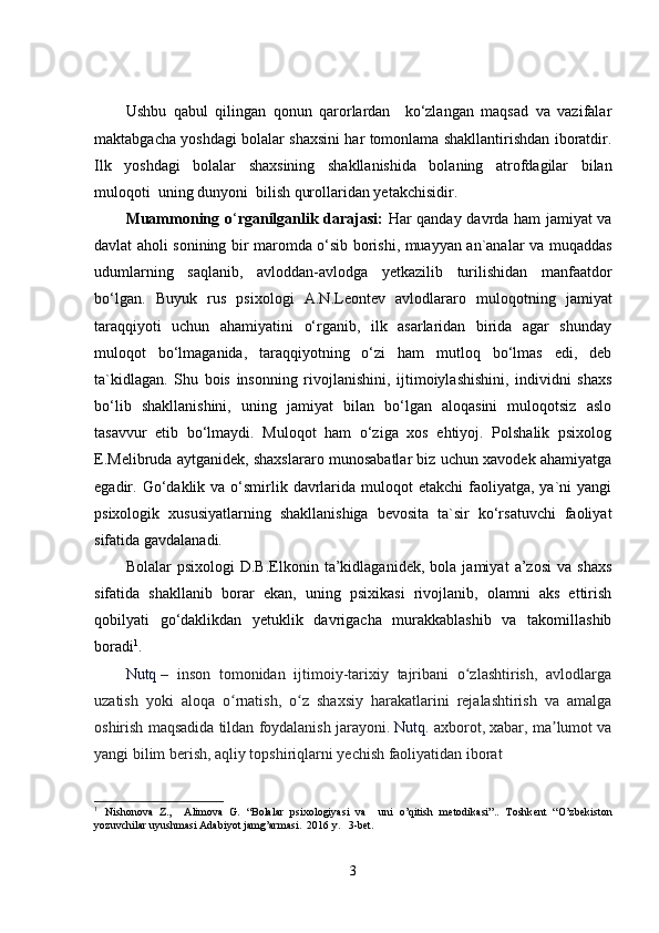 Ushbu   qabul   qilingan   qonun   qarorlardan     ko‘zlangan   maqsad   va   vazifalar
maktabgacha yoshdagi bolalar shaxsini har tomonlama shakllantirishdan iboratdir.
Ilk   yoshdagi   bolalar   shaxsining   shakllanishida   bolaning   atrofdagilar   bilan
muloqoti  uning dunyoni  bilish qurollaridan yetakchisidir. 
Muammoning o ‘ rganilganlik darajasi:   Har qanday davrda ham jamiyat va
davlat aholi sonining bir maromda o‘sib borishi, muayyan an`analar va muqaddas
udumlarning   saqlanib,   avloddan-avlodga   yetkazilib   turilishidan   manfaatdor
bo‘lgan.   Buyuk   rus   psixologi   A.N.Leontev   avlodlararo   muloqotning   jamiyat
taraqqiyoti   uchun   ahamiyatini   o‘rganib,   ilk   asarlaridan   birida   agar   shunday
muloqot   bo‘lmaganida,   taraqqiyotning   o‘zi   ham   mutloq   bo‘lmas   edi,   deb
ta`kidlagan.   Shu   bois   insonning   rivojlanishini,   ijtimoiylashishini,   individni   shaxs
bo‘lib   shakllanishini,   uning   jamiyat   bilan   bo‘lgan   aloqasini   muloqotsiz   aslo
tasavvur   etib   bo‘lmaydi.   Muloqot   ham   o‘ziga   xos   ehtiyoj.   Polshalik   psixolog
E.Melibruda aytganidek, shaxslararo munosabatlar biz uchun xavodek ahamiyatga
egadir. Go‘daklik va  o‘smirlik  davrlarida  muloqot  etakchi   faoliyatga,  ya`ni  yangi
psixologik   xususiyatlarning   shakllanishiga   bevosita   ta`sir   ko‘rsatuvchi   faoliyat
sifatida gavdalanadi. 
Bolalar   psixologi   D.B.Elkonin   ta’kidlaganidek,   bola   jamiyat   a’zosi   va   shaxs
sifatida   shakllanib   borar   ekan,   uning   psixikasi   rivojlanib,   olamni   aks   ettirish
qobilyati   go‘daklikdan   yetuklik   davrigacha   murakkablashib   va   takomillashib
boradi 1
.
Nutq   –   inson   tomonidan   ijtimoiy-tarixiy   tajribani   o zlashtirish,   avlodlargaʻ
uzatish   yoki   aloqa   o rnatish,   o z   shaxsiy   harakatlarini   rejalashtirish   va   amalga	
ʻ ʻ
oshirish maqsadida tildan foydalanish jarayoni.   Nutq . axborot, xabar, ma lumot va	
ʼ
yangi bilim berish, aqliy topshiriqlarni yechish faoliyatidan iborat
1
  Nishonova   Z.,     Alimova   G.   “Bolalar   psixologiyasi   va     uni   o’qitish   m е todikasi”..   Toshk е nt   “O’zb е kiston
yozuvchilar uyushmasi Adabiyot jamg’armasi.  2016 y.   3-bet.
3 