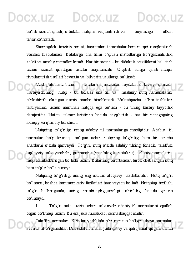 bo‘lib   xizmat   qiladi,   u   bolalar   nutqini   rivojlantirish   va             boyitishga             ulkan
ta’sir ko‘rsatadi.
Shuningdek,  tasviriy   san’at,   bayramlar,   tomoshalar   ham   nutqni   rivojlantirish
vositasi   hisoblanadi.   Bolalarga   ona   tilini   o‘qitish   metodlariga   ko‘rgazmalililik,
so‘zli va amaliy metodlar kiradi. Har bir metod - bu didaktik  vazifalarni hal etish
uchun   xizmat   qiladigan   usullar   majmuasidir.   O‘qitish   roliga   qarab   nutqni
rivojlantirish usullari bevosita va  bilvosita usullarga bo‘linadi.
Mashg‘ulotlarda butun   usullar   majmuasidan   foydalanish   tavsiya   qilinadi.
Tarbiyachining     nutqi   -   bu   bolalar   ona   tili   va     madaniy   nutq   namunalarini
o‘zlashtirib   oladigan   asosiy   manba   hisoblanadi.   Maktabgacha   ta’lim   tashkiloti
tarbiyachisi   uchun   namunali   nutqqa   ega   bo‘lish   -   bu   uning   kasbiy   tayyorlik
darajasidir.   Nutqni   takomillashtirish   haqida   qayg‘urish   -   har   bir   pedagogaing
axloqiy va ijtimoiy burchidir.
Nutqning   to‘g‘riligi   uning   adabiy   til   normalariga   mosligidir.   Adabiy     til
normalari   ko‘p   tarmoqli   bo‘lgan   uchun   nutqning   to‘g‘riligi   ham   bir   qancha
shartlarni   o‘zida   qamraydi.   To‘g‘ri,   nutq   o‘zida   adabiy   tilning   fonetik,   talaffuz,
lug‘ayviy   so‘z   yasalishi,   grammatik   (morfologik,   sintaktik),   uslubiy   normalarini
mujassamlashtirilgan bo‘lishi lozim. Bularning birortasidan biroz   chetlashgan   nutq
ham   to‘g‘ri   bo‘la   olmaydi .
Nutqning   to‘g‘riligi   uning   eng   muhim   aloqaviy   fazilatlaridir.   Nutq   to‘g‘ri
bo‘lmasa,   boshqa   kommunikativ   fazilatlari   ham   vayron   bo‘ladi.   Nutqning   tuzilishi
to‘g‘ri   bo‘lmaganda,   uning   mantiiqiyligi,aniqligi,   o‘rinliligi   haqida   gapirib
bo‘lmaydi.
I. To‘g‘ri   nutq   tuzish   uchun   so‘zlovchi   adabiy   til   normalarini   egallab
olgan   bo‘lmoqi   lozim.   Bu   esa juda   murakkab,   sermashaqqat   ishdir.
Talaffuz   normalari.   Kishilar   yoshlikda   o‘zi   mansub   bo‘lgan   sheva   normalari
asosida til o‘rganadilar. Dialektal normalar juda qat’iy va qatiq amal   qilgani uchun
30 