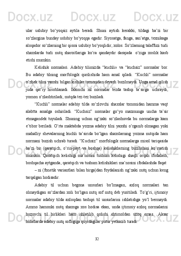 ular   uslubiy   bo‘yoqsiz   aytila   beradi.   Shuni   aytish   kerakki,   tildagi   ba’zi   bir
so‘zlargina bunday uslubiy bo‘yoqqa egadir. Siyosatga, fanga, san’atga, texnikaga
aloqador so‘zlarning bir qismi uslubiy bo‘yoqlidir, xolos. So‘zlarning talaffuzi turli
shaxslarda   turli   nutq   sharoitlariga   ko‘ra   qandaydir   darajada   o‘ziga   xoslik   kasb
etishi mumkin.
Kelishik   normalari.   Adabiy   tilimizda   “kuchli»   va   “kuchsiz ”   normalar   bor.
Bu   adabiy   tilning   morfologik   qurilishida   ham   amal   qiladi.   “Kuchli ”   normalar
o‘zbek tilini yaxshi bilgan kishilar tomonidan deyarli buzilmaydi. Unga amal qilish
juda   qat’iy   hisoblanadi.   Ikkinchi   xil   normalar   tezda   tashqi   ta’sirga   uchraydi,
yomon o‘zlashtiriladi;   nutqda tez-tez   buziladi.
“Kuchli ”   normalar   adabiy   tilda   so‘zlovchi   shaxslar   tomonidan   hamma   vaqt
alabtta   amalga   oshiriladi.   “Kuchsiz ”   normalar   go‘yo   mazmunga   uncha   ta’sir
etmagandek   tuyuladi.   Shuning   uchun   og‘zaki   so‘zlashuvda   bu   normalarga   kam
e’tibor   beriladi.   O‘rta   maktabda   yozma   adabiy   tilni   yaxshi   o‘rganib   olmagan   yoki
mahalliy   shevalarning   kuchli   ta’sirida   bo‘lgan   shaxslarning   yozma   nutqida   ham
normani   buzish  uchrab turadi. “Kuchsiz ”   morfologik  normalarga  misol  tariqasida
ba’zi   bir   (qaratqich,   o‘rin-payt   va   boshqa)   kelishiklarning   buzilishini   ko‘rsatish
mumkin.   Qaratqich   kelishigi   ma’nosini   tushum   kelishigi   shaqli   orqali   ifodalash,
boshqacha   aytganda,   qaratqich   va   tushum   kelishiklari   ma’nosini   ifodalashda   faqat
–   ni   (fonetik   variantlari   bilan   birga)dan   foydalanish   og‘zaki   nutq   uchun   keng
tarqalgan hodisadir.
Adabiy   til   uchun   begona   unsurlari   bo‘lmagan,   axloq   normalari   tan
olmaydigan so‘zlardan xoli bo‘lgan nutq sof nutq deb yuritiladi. To‘g‘ri, ijtimoiy
normalar   adabiy   tilda   axloqdan   tashqri   til   unsurlarini   ishlatishga   yo‘l   bermaydi.
Ammo   hamonki   nutq   shaxsga   xos   hodisa   ekan,   unda   ijtimoiy   axloq   normalarini
buzuvchi   til   birliklari   ham   ishlatilib   qolishi   ehtimoldan   uzoq   emas.   Aksar
holatlarda   adabiy   nutq sofligiga   quyidagilar   putur yetkazib   turadi:
32 
