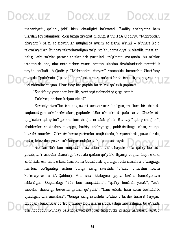 madaniyatli,   qo‘pol,   johil   kishi   ekanligini   ko‘rsatadi.   Badiiy   adabiyotda   ham
ulardan foydalaniladi: -Sen bizga xiyonat qilding, it uvli! (A.Qodiriy. “Mehrobdan
chayon».)   ba’zi   so‘zlovchilar   nutqlarida   ayrim   so‘zlarni   o‘rinli   –   o‘rinsiz   ko‘p
takrorlaydilar. Bunday takrorlanadigan xo‘p, xo‘sh, demak, ya’ni olaylik, masalan,
haligi   kabi   so‘zlar   parazit   so‘zlar   deb   yuritiladi.   to‘g‘risini   aytganda,   bu   so‘zlar
iste’molda   bor,   ular   nutq   uchun   zarur.   Ammo   ulardan   foydalanishda   parazitlik
paydo   bo‘ladi.   A.Qodiriy   “Mehrobdan   chayon ”   romanida   buxorolik   Sharifboy
nutqida   “pala’nat»   (“padar   la’nati ” )ni   parazit   so‘z   sifatida   ishlatib,   uning   nutqini
individuallashtirgan.   Sharifboy   har   gapida   bu   so‘zni   qo‘shib gapiradi.
“Sharifboy   yostiqdan   burilib,   yonidagi   uchinchi   yigitga   qaradi:
-   Pala’nat,   qachon   kelgan   ekan? ”
“Kanselyarizm ” lar   ish   qog‘ozlari   uchun   zarur   bo‘lgan,   ma’lum   bir   shaklda
saqlanadigan   so‘z   birikmalari,   gaplardir.   Ular   o‘z   o‘rnida   juda   zarur.   Chunki   ish
qog‘ozlari qat’iy bo‘lgan ma’lum shaqllarni talab qiladi. Bunday “qat’iy shaqllar ” ,
shablonlar   so‘zlashuv   nutqiga,   badiiy   adabiyotga,   publisistikaga   o‘tsa,   nutqni
buzishi   mumkin.   O‘rinsiz   kanselyarizmlar   majlislarda,   kengashlarda,   gazetalarda,
radio,   televideniyedan so‘zlangan   nutqlarda   ko‘plab   uchraydi.
“Bundan   365   kun   muqaddam   siz   bilan   biz   o‘z   hayotimizda   qat’iy   burilish
yasab, zo‘r sinovlar sharoitiga bevosita qadam qo‘ydik. Ilgarigi vaqtda faqat erkak,
endilikda esa ham erkak, ham xotin boshchilik qiladigan oila masalasi  o‘zingizga
ma’lum   bo‘lganligi   uchun   bunga   keng   ravishda   to‘xtab   o‘tirishni   lozim
ko‘rmayman...»   (A.Qahhor).   Ana   shu   ikkitagina   gapda   beshta   kanselyarizm
ishlatilgan.   Gaplardagi   “365   kun   muqaddam ” ,   “qat’iy   burilish   yasab ” ,   “zo‘r
sinovlar   sharoitga   bevosita   qadam   qo‘ydik ” ,   “ham   erkak,   ham   xotin   boshchilik
qiladigan   oila   masalasi ” ,   “bunga   keng   ravishda   to‘xtab   o‘tirish»   trafaret   (siyqasi
chiqqan) birikmalar bo‘lib, ijtimoiy hodisalarni ifodalashga moslashgan, bu o‘rinda
esa   nobopdir.   Bunday   balandparvoz   nutqdan   tinglovchi   keraqli   narsalarni   ajratib
34 