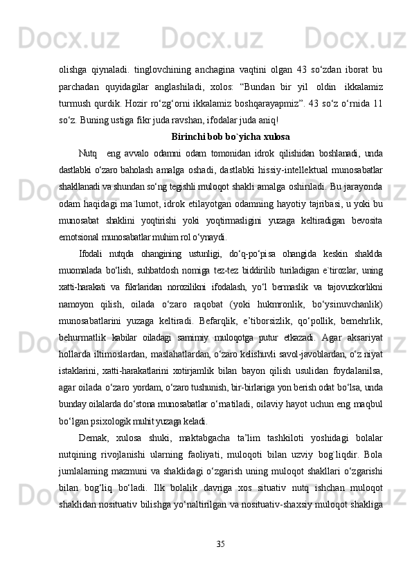 olishga   qiynaladi.   tinglovchining   anchagina   vaqtini   olgan   43   so‘zdan   iborat   bu
parchadan   quyidagilar   anglashiladi,   xolos:   “Bundan   bir   yil   oldin   ikkalamiz
turmush  qurdik. Hozir  ro‘zg‘orni  ikkalamiz  boshqarayapmiz ” . 43  so‘z  o‘rnida 11
so‘z.   Buning ustiga fikr   juda ravshan,   ifodalar juda   aniq!
Birinchi bob bo`yicha xulosa
Nutq     eng   avvalo   odamni   odam   tomonidan   idrok   qilishidan   boshlanadi,   unda
dastlabki o‘zaro baholash   amalga   oshadi,   dastlabki   hissiy-intellektual   munosa batlar
shakllanadi va shundan so‘ng tegishli muloqot  shakli amalga oshiriladi. Bu jarayonda
odam   haqidagi  ma`lumot,  idrok  etilayotgan  odamning  hayotiy  tajriba si, u yoki bu
munosabat   shaklini   yoqtirishi   yoki   yoqtirmasligini   yuzaga   keltiradigan   bevosita
emotsional  munosabatlar muhim rol o‘ynaydi.
Ifodali   nutqda   ohangining   ustunligi,   do‘q-po‘pi sa   ohangida   keskin   shaklda
muomalada   bo‘lish,   suhbatdosh   nomiga   tez-tez   biddirilib   turiladigan   e`tiroz lar,   uning
xatti-harakati   va   fikrlaridan   norozilikni   ifodalash,   yo‘l   bermaslik   va   tajovuzkorlikni
namoyon   qilish,   oilada   o‘zaro   raqobat   (yoki   hukmronlik,   bo‘ysinuvchanlik)
munosabatlarini   yuzaga   keltiradi.   Befarqlik,   e’tiborsizlik,   qo‘pollik,   bemehrlik,
behurmatlik   kabilar   oiladagi   samimiy   muloqotga   putur   etkazadi.   Agar   aksariyat
hollarda iltimoslardan, maslahatlar dan, o‘zaro kelishuvli savol-javoblardan, o‘z niyat
is taklarini,   xatti-harakatlarini   xotirjamlik   bilan   bayon   qilish   usulidan   foydalanilsa,
agar oilada o‘zaro  yordam, o‘zaro tushunish, bir-birlariga yon berish odat  bo‘lsa, unda
bunday oilalarda do‘stona munosabatlar  o‘rnatiladi, oilaviy hayot uchun eng maqbul
bo‘lgan psixol ogik muhit yuzaga keladi.
Demak,   xulosa   shuki,   maktabgacha   ta’lim   tashkiloti   yoshidagi   bolalar
nutqining   rivojlanishi   ularning   faoliyati ,   muloqoti   bilan   uzviy   bog`liqdir .   Bola
jumlalaming   mazmuni   va   shaklidagi   o‘zgarish   uning   muloqot   shakllari   o‘zgarishi
bilan   bog‘liq   bo‘ladi .   Ilk   bolalik   davriga   xos   situativ   nutq   ishchan   muloqot
shaklidan   nosituativ   bilishga   yo‘naltirilgan   va   nosituativ - shaxsiy   muloqot   shakliga
35 