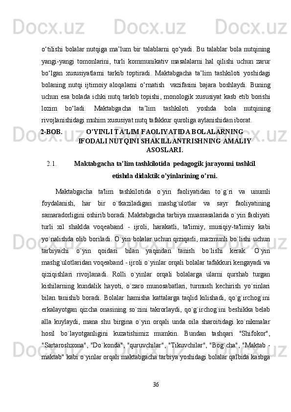 o‘tilishi   bolalar   nutqiga   ma ’ lum   bir   talablarni   qo‘yadi .   Bu   talablar   bola   nutqining
yangi - yangi   tomonlarini ,   turli   kommunikativ   masalalarni   hal   qilishi   uchun   zarur
bo‘lgan   xususiyatlarni   tarkib   toptiradi .   Maktabgacha   ta’lim   tashkiloti   yoshidagi
bolaning   nutqi   ijtimoiy   aloqalarni   o‘rnatish     vazifasini   b ajara   boshlaydi .   Buning
uchun   e sa   bolada   ichki   nutq   tarkib   topishi ,   monologik   xususiyat   kasb   e tib   borishi
lozim   bo‘ladi .   Maktabgacha   ta’lim   tashkiloti   yoshda   bola   nutqining
rivojlanishidagi   muhim   xususiyat   nutq   tafakkur   quroliga   aylanishidan   iborat .
2 - BOB. O'YINLI TA'LIM FAOLIYATIDA BOLALARNING
IFODALI NUTQINI SHAKILLANTRISH NING  AMALIY
ASOSLARI.
2.1. Maktabgacha ta’lim tashkilotida  pedagogik   jarayonni tashkil
etishda didaktik o’yinlarining o’rni .
Maktabgacha   ta'lim   tashkilotida   o`yin   faoliyatidan   to`g`ri   va   unumli
foydalanish,   har   bir   o`tkaziladigan   mashg`ulotlar   va   sayr   faoliyatining
samaradorligini oshirib boradi. Maktabgacha tarbiya muassasalarida o`yin faoliyati
turli   xil   shaklda   voqeaband   -   ijroli,   harakatli,   ta'limiy,   musiqiy-ta'limiy   kabi
yo`nalishda   olib  boriladi.  O`yin  bolalar  uchun  qiziqarli,  mazmunli  bo`lishi   uchun
tarbiyachi   o`yin   qoidasi   bilan   yaqindan   tanish   bo`lishi   kerak.   O`yin
mashg`ulotlaridan voqeaband - ijroli o`yinlar orqali bolalar tafakkuri kengayadi va
qiziqishlari   rivojlanadi.   Rolli   o`yinlar   orqali   bolalarga   ularni   qurshab   turgan
kishilarning   kundalik   hayoti,   o`zaro   munosabatlari,   turmush   kechirish   yo`sinlari
bilan   tanishib   boradi.   Bolalar   hamisha   kattalarga   taqlid   kilishadi,   qo`g`irchog`ini
erkalayotgan   qizcha   onasining   so`zini   takrorlaydi,   qo`g`irchog`ini   beshikka   belab
alla   kuylaydi,   mana   shu   birgina   o`yin   orqali   unda   oila   sharoitidagi   ko`nikmalar
hosil   bo`layotganligini   kuzatishimiz   mumkin.   Bundan   tashqari   "Shifokor",
"Sartaroshxona", "Do`konda", "quruvchilar", "Tikuvchilar", "Bog`cha", "Maktab -
maktab" kabi o`yinlar orqali maktabgacha tarbiya yoshidagi bolalar qalbida kasbga
36 
