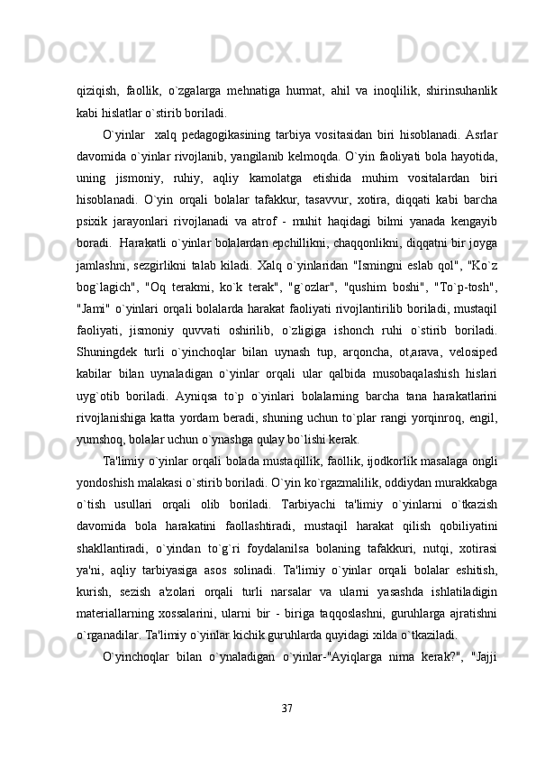 qiziqish,   faollik,   o`zgalarga   mehnatiga   hurmat,   ahil   va   inoqlilik,   shirinsuhanlik
kabi hislatlar o`stirib boriladi. 
O`yinlar     xal q   pedagogikasining   tarbiya   vositasidan   biri   hisoblanadi.   Asrlar
davomida o`yinlar rivojlanib, yangilanib kelmoqda. O`yin faoliyati bola hayotida,
uning   jismoniy,   ruhiy,   aqliy   kamolatga   etishida   muhim   vositalardan   biri
hisoblanadi.   O`yin   orqali   bolalar   tafakkur,   tasavvur,   xotira,   diqqati   kabi   barcha
psixik   jarayonlari   rivojlanadi   va   atrof   -   muhit   haqidagi   bilmi   yanada   kengayib
boradi.   Harakatli o`yinlar bolalardan epchillikni, chaqqonlikni, diqqatni bir joyga
jamlashni,   sezgirlikni   talab   kiladi.   Xalq   o`yinlaridan   "Ismingni   eslab   qol",   "Ko`z
bog`lagich",   "Oq   terakmi,   ko`k   terak",   "g`ozlar",   "qushim   boshi",   "To`p-tosh",
"Jami" o`yinlari  orqali  bolalarda harakat  faoliyati  rivojlantirilib boriladi, mustaqil
faoliyati,   jismoniy   quvvati   oshirilib,   o`zligiga   ishonch   ruhi   o`stirib   boriladi.
Shuningdek   turli   o`yinchoqlar   bilan   uynash   tup,   arqoncha,   ot,arava,   velosiped
kabilar   bilan   uynaladigan   o`yinlar   orqali   ular   qalbida   musobaqalashish   hislari
uyg`otib   boriladi.   Ayniqsa   to`p   o`yinlari   bolalarning   barcha   tana   harakatlarini
rivojlanishiga   katta   yordam   beradi,   shuning   uchun   to`plar   rangi   yorqinroq,   engil,
yumshoq, bolalar uchun o`ynashga qulay bo`lishi kerak. 
Ta'limiy o`yinlar orqali bolada mustaqillik, faollik, ijodkorlik masalaga ongli
yondoshish malakasi o`stirib boriladi. O`yin ko`rgazmalilik, oddiydan murakkabga
o`tish   usullari   orqali   olib   boriladi.   Tarbiyachi   ta'limiy   o`yinlarni   o`tkazish
davomida   bola   harakatini   faollashtiradi,   mustaqil   harakat   qilish   qobiliyatini
shakllantiradi,   o`yindan   to`g`ri   foydalanilsa   bolaning   tafakkuri,   nutqi,   xotirasi
ya'ni,   aqliy   tarbiyasiga   asos   solinadi.   Ta'limiy   o`yinlar   orqali   bolalar   eshitish,
kurish,   sezish   a'zolari   orqali   turli   narsalar   va   ularni   yasashda   ishlatiladigin
materiallarning   xossalarini,   ularni   bir   -   biriga   taqqoslashni,   guruhlarga   ajratishni
o`rganadilar. Ta'limiy o`yinlar kichik guruhlarda quyidagi xilda o`tkaziladi.
O`yinchoqlar   bilan   o`ynaladigan   o`yinlar-"Ayiqlarga   nima   kerak?",   "Jajji
37 