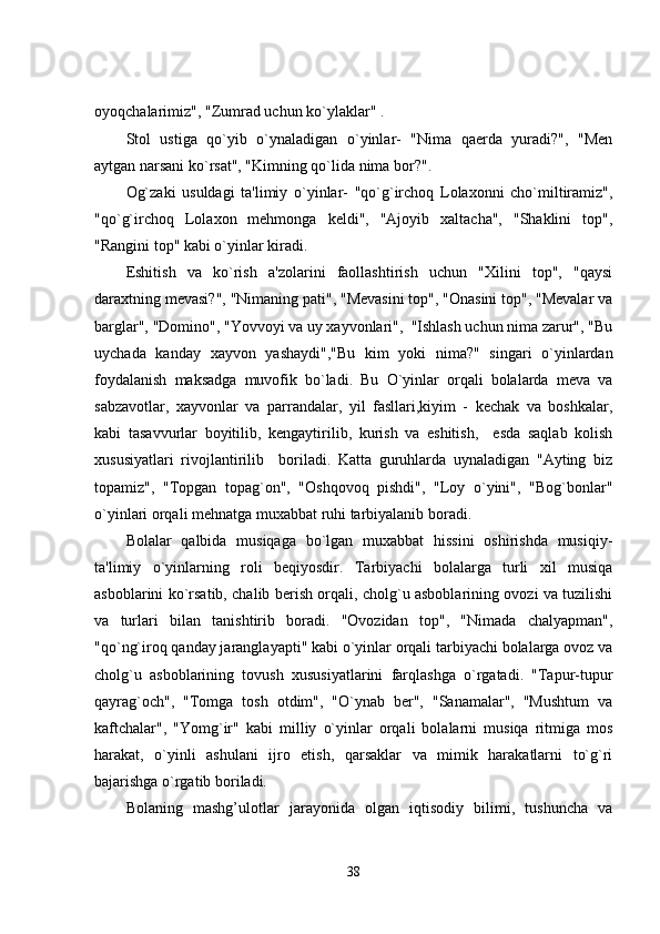 oyoqchalarimiz", "Zumrad uchun ko`ylaklar" . 
Stol   ustiga   qo`yib   o`ynaladigan   o`yinlar-   "Nima   qaerda   yuradi?",   "Men
aytgan narsani ko`rsat", "Kimning qo`lida nima bor?".
Og`zaki   usuldagi   ta'limiy   o`yinlar-   "qo`g`irchoq   Lolaxonni   cho`miltiramiz",
"qo`g`irchoq   Lolaxon   mehmonga   keldi",   "Ajoyib   xaltacha",   "Shaklini   top",
"Rangini top" kabi o`yinlar kiradi. 
Eshitish   va   ko`rish   a'zolarini   faollashtirish   uchun   "Xilini   top",   "qaysi
daraxtning mevasi?", "Nimaning pati", "Mevasini top", "Onasini top", "Mevalar va
barglar", "Domino", "Yovvoyi va uy xayvonlari",  "Ishlash uchun nima zarur", "Bu
uychada   kanday   xayvon   yashaydi","Bu   kim   yoki   nima?"   singari   o`yinlardan
foydalanish   maksadga   muvofik   bo`ladi.   Bu   O`yinlar   orqali   bolalarda   meva   va
sabzavotlar,   xayvonlar   va   parrandalar,   yil   fasllari,kiyim   -   kechak   va   boshkalar,
kabi   tasavvurlar   boyitilib,   kengaytirilib,   kurish   va   eshitish,     esda   saqlab   kolish
xususiyatlari   rivojlantirilib     boriladi.   Katta   guruhlarda   uynaladigan   "Ayting   biz
topamiz",   "Topgan   topag`on",   "Oshqovoq   pishdi",   "Loy   o`yini",   "Bog`bonlar"
o`yinlari orqali mehnatga muxabbat ruhi tarbiyalanib boradi. 
Bolalar   qalbida   musiqaga   bo`lgan   muxabbat   hissini   oshirishda   musiqiy-
ta'limiy   o`yinlarning   roli   beqiyosdir.   Tarbiyachi   bolalarga   turli   xil   musiqa
asboblarini ko`rsatib, chalib berish orqali, cholg`u asboblarining ovozi va tuzilishi
va   turlari   bilan   tanishtirib   boradi.   "Ovozidan   top",   "Nimada   chalyapman",
"qo`ng`iroq qanday jaranglayapti" kabi o`yinlar orqali tarbiyachi bolalarga ovoz va
cholg`u   asboblarining   tovush   xususiyatlarini   farqlashga   o`rgatadi.   "Tapur-tupur
qayrag`och",   "Tomga   tosh   otdim",   "O`ynab   ber",   "Sanamalar",   "Mushtum   va
kaftchalar",   "Yomg`ir"   kabi   milliy   o`yinlar   orqali   bolalarni   musiqa   ritmiga   mos
harakat,   o`yinli   ashulani   ijro   etish,   qarsaklar   va   mimik   harakatlarni   to`g`ri
bajarishga o`rgatib boriladi.  
Bolaning   mashg’ulotlar   jarayonida   olgan   iqtisodiy   bilimi,   tushuncha   va
38 