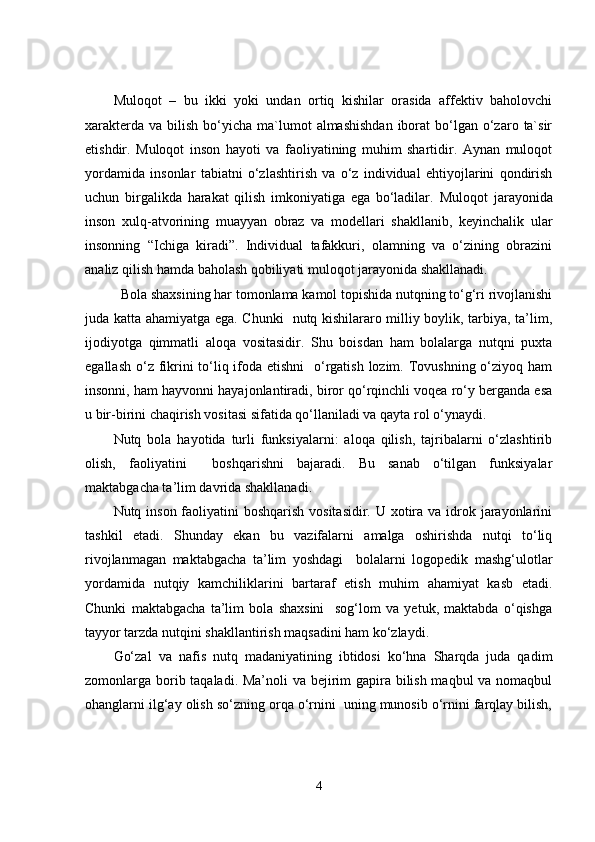 Muloqot   –   bu   ikki   yoki   undan   ortiq   kishilar   orasida   affektiv   baholovchi
xarakterda  va  bilish  bo‘yicha  ma`lumot   almashishdan  iborat   bo‘lgan  o‘zaro  ta`sir
etishdir.   Muloqot   inson   hayoti   va   faoliyatining   muhim   shartidir.   Aynan   muloqot
yordamida   insonlar   tabiatni   o‘zlashtirish   va   o‘z   individual   ehtiyojlarini   qondirish
uchun   birgalikda   harakat   qilish   imkoniyatiga   ega   bo‘ladilar.   Muloqot   jarayonida
inson   xulq-atvorining   muayyan   obraz   va   modellari   shakllanib,   keyinchalik   ular
insonning   “Ichiga   kiradi”.   Individual   tafakkuri,   olamning   va   o‘zining   obrazini
analiz qilish hamda baholash qobiliyati muloqot jarayonida shakllanadi. 
  Bola shaxsining har tomonlama kamol topishida nutqning to‘g‘ri rivojlanishi
juda katta ahamiyatga ega. Chunki   nutq kishilararo milliy boylik, tarbiya, ta’lim,
ijodiyotga   qimmatli   aloqa   vositasidir.   Shu   boisdan   ham   bolalarga   nutqni   puxta
egallash o‘z fikrini  to‘liq ifoda etishni    o‘rgatish lozim. Tovushning o‘ziyoq ham
insonni, ham hayvonni hayajonlantiradi, biror qo‘rqinchli voqea ro‘y berganda esa
u bir-birini chaqirish vositasi sifatida qo‘llaniladi va qayta rol o‘ynaydi. 
Nutq   bola   hayotida   turli   funksiyalarni:   aloqa   qilish,   tajribalarni   o‘zlashtirib
olish,   faoliyatini     boshqarishni   bajaradi.   Bu   sanab   o‘tilgan   funksiyalar
maktabgacha ta’lim davrida shakllanadi.
Nutq inson faoliyatini boshqarish vositasidir. U xotira va idrok jarayonlarini
tashkil   etadi.   Shunday   ekan   bu   vazifalarni   amalga   oshirishda   nutqi   to‘liq
rivojlanmagan   maktabgacha   ta’lim   yoshdagi     bolalarni   logopedik   mashg‘ulotlar
yordamida   nutqiy   kamchiliklarini   bartaraf   etish   muhim   ahamiyat   kasb   etadi.
Chunki   maktabgacha   ta’lim   bola   shaxsini     sog‘lom   va   yetuk,   maktabda   o‘qishga
tayyor tarzda nutqini shakllantirish maqsadini ham ko‘zlaydi.  
Go‘zal   va   nafis   nutq   madaniyatining   ibtidosi   ko‘hna   Sharqda   juda   qadim
zomonlarga borib taqaladi. Ma’noli  va bejirim  gapira bilish maqbul  va nomaqbul
ohanglarni ilg‘ay olish so‘zning orqa o‘rnini  uning munosib o‘rnini farqlay bilish,
4 