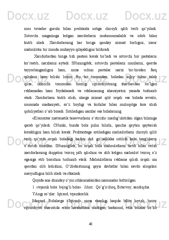 mos   tovarlar   guruhi   bilan   peshtaxta   ustiga   chiroyli   qilib   terib   qo’yiladi.
Sotuvchi   magazinga   kelgan   xaridorlarni   xushmuomalalik   va   odob   bilan
kutib   oladi.   Xaridorlarning   har   biriga   qanday   xizmat   borligini,   zarur
mahsulotni bir zumda muhayyo qilajakligini bildiradi.
  Xaridorlardan   biriga   tish   pastasi   kerak   bo’ladi   va   sotuvchi   bor   pastalarni
ko’rsatib,   narxlarini   aytadi.   SHuningdek,   sotuvchi   pastalarni   nomlarini,   qaerda
tayyorlanganligini   ham,   nima   uchun   pastalar   narxi   bir-biridan   farq
qilishini   ham   bilishi   lozim.   Bu   bir   tomondan,   boladan   aqliy   bilim   talab
qilsa,   ikkinchi   tomondan   hozirgi   iqtisodiyotning   shartlaridan   bo’lgan
reklamadan   ham   foydalanadi   va   reklamaning   ahamiyatini   yanada   tushunib
etadi.   Xaridorlarni   kutib   olish,   ularga   xizmat   qilit   orqali   esa   bolada   avvalo,
muomala   madaniyati,   so’z   boyligi   va   kishilar   bilan   muloqotga   kira   olish
qobiliyatlari o’sib boradi. Sotiladigan narxlar esa bolalarning
«Elementar matematik tasavvurlarni o’stirish» mashg’ulotidan olgan bilimiga
qarab   qo’yiladi.   CHunki,   bunda   bola   pulni   bilishi,   qancha   qaytim   qaytarish
kerakligini   ham   bilish   kerak.   Peshtaxtaga   sotiladigan   mahsulotlarni   chiroyli   qilib
terib   qo’yish   orqali   boladagi   badiiy   did.   go’zallikka   intilish   kabi   tuyg’ularni
o’stirish   mumkin.   SHuningdek,   bu   orqali   bola   mahsulotlarni   tartib   bilan   terish
xaridorlarning   diqqatini   tezroq   jalb   qilishini   va   olib   kelgan   mahsulot   tezroq   o’z
egasiga   etib   borishini   tushunib   etadi.   Mahsulotlarni   reklama   qilish   orqali   uni
qaerdan   olib   kelishini,   O’zbekistoning   qaysi   davlatlar   bilan   savdo   aloqalari
mavjudligini bilib oladi va itkazadi.
Quyida ana shunday o’yin ishlanmalaridan namunalar keltirilgan. 
1. «tejamli bola  bejog’li bola».  Jihoz : Qo’g’irchoq, Bitarvoy, sandiqcha.
YAngi so’zlar: Iqtisod, tejamkorlik.
Maqsad:   Bolalarga   «Iqtisod»   nima   ekanligi   haqida   bilim   berish,   bozor
iqtisodiyoti   sharoitida   erkin   harakatlana   oladigan,   barkamol,   etuk   bolalar   bo’lib
40 