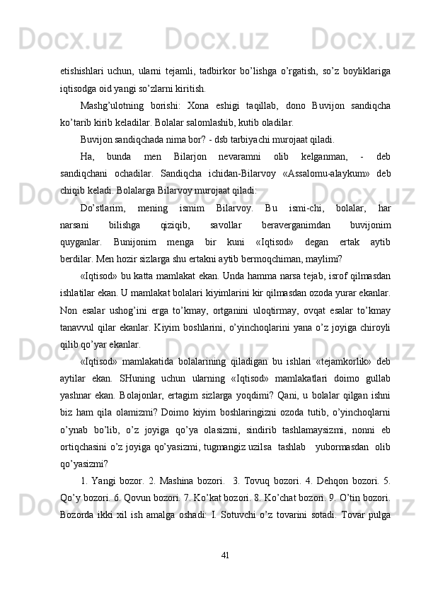 etishishlari   uchun,   ularni   tejamli,   tadbirkor   bo’lishga   o’rgatish,   so’z   boyliklariga
iqtisodga oid yangi so’zlarni kiritish. 
Mashg’ulotning   borishi:   Xona   eshigi   taqillab,   dono   Buvijon   sandiqcha
ko’tarib kirib keladilar. Bolalar salomlashib, kutib oladilar.
Buvijon sandiqchada nima bor? - dsb tarbiyachi murojaat qiladi.
Ha,   bunda   men   Bilarjon   nevaramni   olib   kelganman,   -   deb
sandiqchani   ochadilar.   Sandiqcha   ichidan-Bilarvoy   «Assalomu-alaykum»   deb
chiqib keladi. Bolalarga Bilarvoy murojaat qiladi:
Do’stlarim,   mening   ismim   Bilarvoy.   Bu   ismi-chi,   bolalar,   har
narsani   bilishga   qiziqib,   savollar   beraverganimdan   buvijonim
quyganlar.   Bunijonim   menga   bir   kuni   «Iqtisod»   degan   ertak   aytib
berdilar. Men hozir sizlarga shu ertakni aytib bermoqchiman, maylimi?
«Iqtisod» bu katta mamlakat ekan. Unda hamma narsa tejab, isrof qilmasdan
ishlatilar ekan. U mamlakat bolalari kiyimlarini kir qilmasdan ozoda yurar ekanlar.
Non   esalar   ushog’ini   erga   to’kmay,   ortganini   uloqtirmay,   ovqat   esalar   to’kmay
tanavvul  qilar   ekanlar. Kiyim  boshlarini,  o’yinchoqlarini   yana o’z  joyiga  chiroyli
qilib qo’yar ekanlar.
«Iqtisod»   mamlakatida   bolalarining   qiladigan   bu   ishlari   «tejamkorlik»   deb
aytilar   ekan.   SHuning   uchun   ularning   «Iqtisod»   mamlakatlari   doimo   gullab
yashnar   ekan.   Bolajonlar,   ertagim   sizlarga   yoqdimi?   Qani,   u   bolalar   qilgan   ishni
biz   ham   qila   olamizmi?   Doimo   kiyim   boshlaringizni   ozoda   tutib,   o’yinchoqlarni
o’ynab   bo’lib,   o’z   joyiga   qo’ya   olasizmi,   sindirib   tashlamaysizmi,   nonni   eb
ortiqchasini o’z joyiga qo’yasizmi, tugmangiz uzilsa   tashlab     yubormasdan   olib
qo’yasizmi?  
1.   Yangi   bozor.   2.   Mashina   bozori.     3.   Tovuq   bozori.   4.   Dehqon   bozori.   5.
Qo’y bozori. 6. Qovun bozori. 7. Ko’kat bozori. 8. Ko’chat bozori. 9. O’tin bozori.
Bozorda   ikki   xil   ish   amalga   oshadi:   I.   Sotuvchi   o’z   tovarini   sotadi.   Tovar   pulga
41 