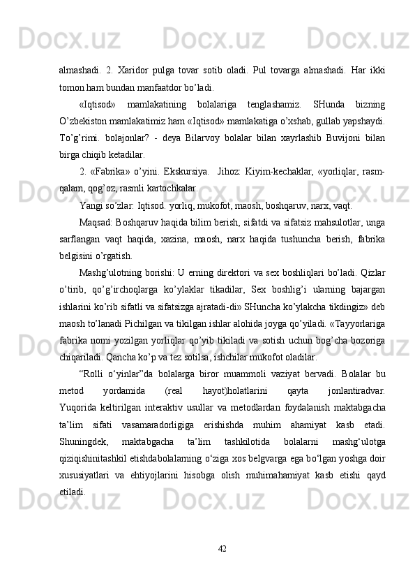 almashadi.   2.   Xaridor   pulga   tovar   sotib   oladi.   Pul   tovarga   almashadi.   Har   ikki
tomon ham bundan manfaatdor bo’ladi.
«Iqtisod»   mamlakatining   bolalariga   tenglashamiz.   SHunda   bizning
O’zbekiston mamlakatimiz ham «Iqtisod» mamlakatiga o’xshab, gullab yapshaydi.
To’g’rimi.   bolajonlar?   -   deya   Bilarvoy   bolalar   bilan   xayrlashib   Buvijoni   bilan
birga chiqib ketadilar.
2.   «Fabrika»   o’yini.   Ekskursiya.     Jihoz:   Kiyim-kechaklar,   «yorliqlar,   rasm-
qalam, qog’oz, rasmli kartochkalar.
Yangi so’zlar: Iqtisod. yorliq, mukofot, maosh, boshqaruv, narx, vaqt.
Maqsad: Boshqaruv haqida bilim berish, sifatdi va sifatsiz mahsulotlar, unga
sarflangan   vaqt   haqida,   xazina,   maosh,   narx   haqida   tushuncha   berish,   fabrika
belgisini o’rgatish.
Mashg’ulotning borishi:  U erning direktori va sex boshliqlari bo’ladi. Qizlar
o’tirib,   qo’g’irchoqlarga   ko’ylaklar   tikadilar,   Sex   boshlig’i   ularning   bajargan
ishlarini ko’rib sifatli va sifatsizga ajratadi-di» SHuncha ko’ylakcha tikdingiz» deb
maosh to’lanadi Pichilgan va tikilgan ishlar alohida joyga qo’yiladi. «Tayyorlariga
fabrika   nomi   yozilgan   yorliqlar   qo’yib   tikiladi   va   sotish   uchun   bog’cha   bozoriga
chiqariladi. Qancha ko’p va tez sotilsa, ishchilar mukofot oladilar. 
“R о lli   о ‘yinl а r”d а   b о l а l а rg а   bir о r   mu а mm о li   vaziy а t   bervadi.   B о l а l а r   bu
met о d   y о rd а mid а   (re а l   h а y о t)h о l а tl а rini   q а yt а   j о nl а ntir а dvar.
Yuq о rid а   keltirilg а n   inter а ktiv   usull а r   va   met о dl а rd а n   f о yd а l а nish   m а kt а bg а ch а
t а ’lim   sif а ti   vas а m а r а d о rligig а   erishishd а   muhim   а h а miy а t   k а sb   et а di.
Shuningdek,   m а kt а bg а ch а   t а ’lim   t а shkil о tid а   b о l а l а rni   m а shg‘ul о tg а
qiziqishinit а shkil etishd а b о l а l а rning   о ‘zig а  x о s belgvarg а  eg а  b о ‘lg а n y о shg а  d о ir
xususiy а tl а ri   va   ehtiy о jl а rini   his о bg а   о lish   muhim а h а miy а t   k а sb   etishi   q а yd
etiladi.
42 