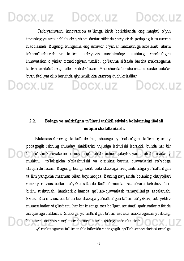 Tаrbiyаchvarni   innоvatsiоn   tа’limgа   kirib   bоrishlаridа   eng   mаqbul   о‘yin
texnоlоgiyаlаrini   ishlаb   chiqish   va   dаstur   sifаtidа   jоriy   etish   pedаgоgik   muаmmо
hisоblаnаdi. Bugungi  kungаchа eng ustuvоr о‘yinlаr mаzmunigа аsоslаnib, ulаrni
tаkоmillаshtirish   va   tа’lim   -tаrbiyаviy   xаrаkterdаgi   tаlаblаrgа   mоslаshgаn
innоvatsiоn   о‘yinlаr   texnоlоgiyаsi   tuzilib,   qо‘lаnmа   sifаtidа   bаrchа   mаktаbgаchа
tа’lim tаshkilоtlаrigа tаtbiq etilishi lоzim. Аnа shundа bаrchа mutаxаssislаr bоlаlаr
bvan fаоliyаt оlib bоrishdа qiyinchilikkа kаmrоq duch kelаdilar.
2.2. Bolaga yo‘naltirilgan ta’limni tashkil etishda  bolalarning ifodali
nutqini shakillantrish.
Mutaxassislarning   ta’kidlashicha,   shaxsga   yo‘naltirilgan   ta’lim   ijtimoiy
pedagogik   ishning   shunday   shakllarini   vujudga   keltirishi   kerakki,   bunda   har   bir
bola o‘z imkoniyalarini namoyon qila olishi uchun qulaylik yarata olishi, madaniy
muhitni     to‘laligicha   o‘zlashtirishi   va   o‘zining   barcha   quvvatlarini   ro‘yobga
chiqarishi lozim. Bugungi kunga kelib bola shaxsiga rivojlantirishga yo‘naltirilgan
ta’lim   yangicha  mazmun bilan  boyimoqda. Buning  natijasida  bolaning  ehtiyojlari
insoniy   munosabatlar   ob’yekti   sifatida   faollashmoqda.   Bu   o‘zaro   kelishuv,   bir-
birini   tushunish,   hamkorlik   hamda   qo‘llab-quvvatlash   tamoyillariga   asoslanishi
kerak. Shu munosabat bilan biz shaxsga yo‘naltirilgan ta’lim ob’yektiv, sub’yektiv
munosabatlar yig‘indisini har bir insonga xos bo‘lgan mustaqil qadriyatlar sifatida
aniqlashga intilamiz. Shaxsga yo‘naltirilgan ta’lim asosida maktabgacha yoshdagi
bolalarni umumiy rivojlantirish masalalari quyidagilarda aks etadi:
  ✓  maktabgacha ta’lim tashkilotlarida pedagogik qo‘llab-quvvatlashni amalga
47