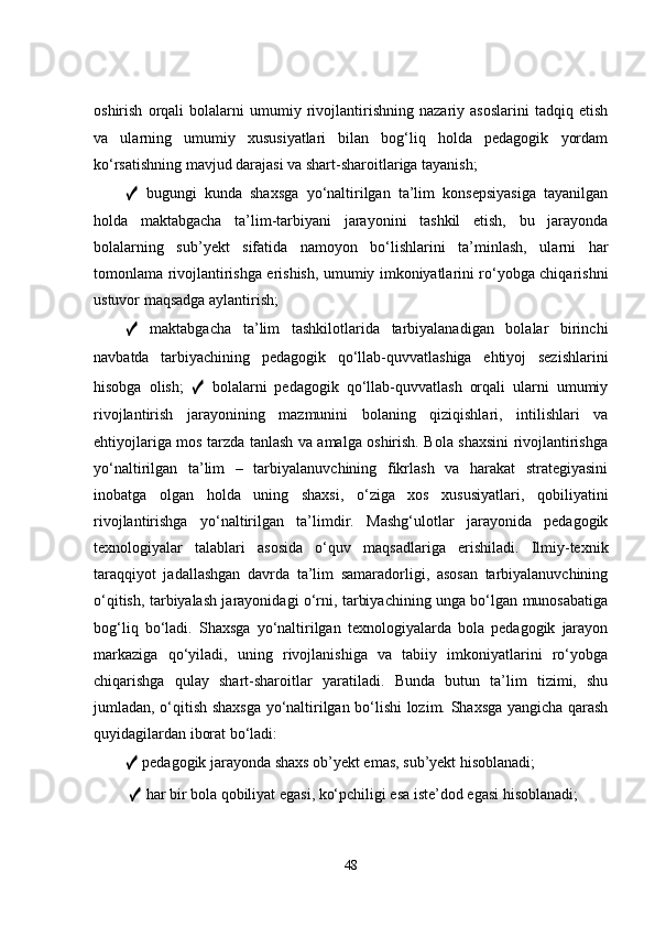 oshirish   orqali   bolalarni   umumiy   rivojlantirishning   nazariy   asoslarini   tadqiq   etish
va   ularning   umumiy   xususiyatlari   bilan   bog‘liq   holda   pedagogik   yordam
ko‘rsatishning mavjud darajasi va shart-sharoitlariga tayanish; 
✓   bugungi   kunda   shaxsga   yo‘naltirilgan   ta’lim   konsepsiyasiga   tayanilgan
holda   maktabgacha   ta’lim-tarbiyani   jarayonini   tashkil   etish,   bu   jarayonda
bolalarning   sub’yekt   sifatida   namoyon   bo‘lishlarini   ta’minlash,   ularni   har
tomonlama rivojlantirishga erishish, umumiy imkoniyatlarini ro‘yobga chiqarishni
ustuvor maqsadga aylantirish; 
✓   maktabgacha   ta’lim   tashkilotlarida   tarbiyalanadigan   bolalar   birinchi
navbatda   tarbiyachining   pedagogik   qo‘llab-quvvatlashiga   ehtiyoj   sezishlarini
hisobga   olish;   ✓   bolalarni   pedagogik   qo‘llab-quvvatlash   orqali   ularni   umumiy
rivojlantirish   jarayonining   mazmunini   bolaning   qiziqishlari,   intilishlari   va
ehtiyojlariga mos tarzda tanlash va amalga oshirish. Bola shaxsini rivojlantirishga
yo‘naltirilgan   ta’lim   –   tarbiyalanuvchining   fikrlash   va   harakat   strategiyasini
inobatga   olgan   holda   uning   shaxsi,   o‘ziga   xos   xususiyatlari,   qobiliyatini
rivojlantirishga   yo‘naltirilgan   ta’limdir.   Mashg‘ulotlar   jarayonida   pedagogik
texnologiyalar   talablari   asosida   o‘quv   maqsadlariga   erishiladi.   Ilmiy-texnik
taraqqiyot   jadallashgan   davrda   ta’lim   samaradorligi,   asosan   tarbiyalanuvchining
o‘qitish, tarbiyalash jarayonidagi o‘rni, tarbiyachining unga bo‘lgan munosabatiga
bog‘liq   bo‘ladi.   Shaxsga   yo‘naltirilgan   texnologiyalarda   bola   pedagogik   jarayon
markaziga   qo‘yiladi,   uning   rivojlanishiga   va   tabiiy   imkoniyatlarini   ro‘yobga
chiqarishga   qulay   shart-sharoitlar   yaratiladi.   Bunda   butun   ta’lim   tizimi,   shu
jumladan, o‘qitish shaxsga yo‘naltirilgan bo‘lishi lozim. Shaxsga yangicha qarash
quyidagilardan iborat bo‘ladi: 
✓  pedagogik jarayonda shaxs ob’yekt emas, sub’yekt hisoblanadi;
  ✓  har bir bola qobiliyat egasi, ko‘pchiligi esa iste’dod egasi hisoblanadi; 
48 