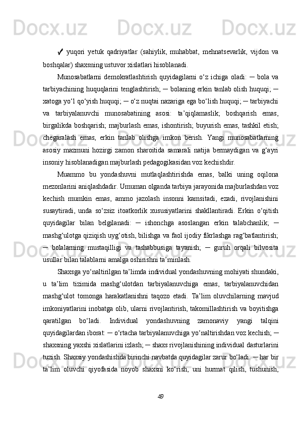 ✓   yuqori   yetuk   qadriyatlar   (sahiylik,   muhabbat,   mehnatsevarlik,   vijdon   va
boshqalar) shaxsning ustuvor xislatlari hisoblanadi. 
Munosabatlarni   demokratlashtirish   quyidagilarni   o‘z   ichiga   oladi:   ─   bola   va
tarbiyachining huquqlarini tenglashtirish; ─ bolaning erkin tanlab olish huquqi; ─
xatoga yo‘l qo‘yish huquqi; ─ o‘z nuqtai nazariga ega bo‘lish huquqi; ─ tarbiyachi
va   tarbiyalanuvchi   munosabatining   asosi:   ta’qiqlamaslik;   boshqarish   emas,
birgalikda  boshqarish;  majburlash  emas,   ishontirish;  buyurish  emas,   tashkil  etish;
chegaralash   emas,   erkin   tanlab   olishga   imkon   berish.   Yangi   munosabatlarning
asosiy   mazmuni   hozirgi   zamon   sharoitida   samarali   natija   bermaydigan   va   g‘ayri
insoniy hisoblanadigan majburlash pedagogikasidan voz kechishdir. 
Muammo   bu   yondashuvni   mutlaqlashtirishda   emas,   balki   uning   oqilona
mezonlarini aniqlashdadir. Umuman olganda tarbiya jarayonida majburlashdan voz
kechish   mumkin   emas,   ammo   jazolash   insonni   kamsitadi,   ezadi,   rivojlanishini
susaytiradi,   unda   so‘zsiz   itoatkorlik   xususiyatlarini   shakllantiradi.   Erkin   o‘qitish
quyidagilar   bilan   belgilanadi:   ─   ishonchga   asoslangan   erkin   talabchanlik;   ─
mashg‘ulotga qiziqish uyg‘otish, bilishga va faol ijodiy fikrlashga rag‘batlantirish;
─   bolalarning   mustaqilligi   va   tashabbusiga   tayanish;   ─   guruh   orqali   bilvosita
usullar bilan talablarni amalga oshirishni ta’minlash. 
Shaxsga yo‘naltirilgan ta’limda individual yondashuvning mohiyati shundaki,
u   ta’lim   tizimida   mashg‘ulotdan   tarbiyalanuvchiga   emas,   tarbiyalanuvchidan
mashg‘ulot   tomonga   harakatlanishni   taqozo   etadi.   Ta’lim   oluvchilarning   mavjud
imkoniyatlarini  inobatga olib, ularni rivojlantirish, takomillashtirish va boyitishga
qaratilgan   bo‘ladi.   Individual   yondashuvning   zamonaviy   yangi   talqini
quyidagilardan iborat: ─ o‘rtacha tarbiyalanuvchiga yo‘naltirishdan voz kechish; ─
shaxsning yaxshi xislatlarini izlash; ─ shaxs rivojlanishining individual dasturlarini
tuzish. Shaxsiy yondashishda birinchi navbatda quyidagilar zarur bo‘ladi: ─ har bir
ta’lim   oluvchi   qiyofasida   noyob   shaxsni   ko‘rish,   uni   hurmat   qilish,   tushunish,
49 