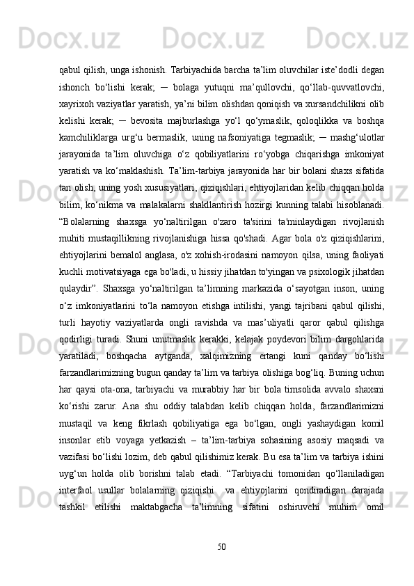 qabul qilish, unga ishonish. Tarbiyachida barcha ta’lim oluvchilar iste’dodli degan
ishonch   bo‘lishi   kerak;   ─   bolaga   yutuqni   ma’qullovchi,   qo‘llab-quvvatlovchi,
xayrixoh vaziyatlar yaratish, ya’ni bilim olishdan qoniqish va xursandchilikni olib
kelishi   kerak;   ─   bevosita   majburlashga   yo‘l   qo‘ymaslik,   qoloqlikka   va   boshqa
kamchiliklarga   urg‘u   bermaslik,   uning   nafsoniyatiga   tegmaslik;   ─   mashg‘ulotlar
jarayonida   ta’lim   oluvchiga   o‘z   qobiliyatlarini   ro‘yobga   chiqarishga   imkoniyat
yaratish va ko‘maklashish. Ta’lim-tarbiya jarayonida har bir  bolani  shaxs  sifatida
tan olish, uning yosh xususiyatlari, qiziqishlari, ehtiyojlaridan kelib chiqqan holda
bilim,   ko‘nikma   va   malakalarni   shakllantirish   hozirgi   kunning   talabi   hisoblanadi.
“Bolalarning   shaxsga   yo‘naltirilgan   o'zaro   ta'sirini   ta'minlaydigan   rivojlanish
muhiti   mustaqillikning   rivojlanishiga   hissa   qo'shadi.   Agar   bola   o'z   qiziqishlarini,
ehtiyojlarini   bemalol   anglasa,   o'z   xohish-irodasini   namoyon   qilsa,   uning   faoliyati
kuchli motivatsiyaga ega bo'ladi, u hissiy jihatdan to'yingan va psixologik jihatdan
qulaydir”.   Shaxsga   yo‘naltirilgan   ta’limning   markazida   o‘sayotgan   inson,   uning
o‘z   imkoniyatlarini   to‘la   namoyon   etishga   intilishi,   yangi   tajribani   qabul   qilishi,
turli   hayotiy   vaziyatlarda   ongli   ravishda   va   mas’uliyatli   qaror   qabul   qilishga
qodirligi   turadi.   Shuni   unutmaslik   kerakki,   kelajak   poydevori   bilim   dargohlarida
yaratiladi,   boshqacha   aytganda,   xalqimizning   ertangi   kuni   qanday   bo‘lishi
farzandlarimizning bugun qanday ta’lim va tarbiya olishiga bog‘liq. Buning uchun
har   qaysi   ota-ona,   tarbiyachi   va   murabbiy   har   bir   bola   timsolida   avvalo   shaxsni
ko‘rishi   zarur.   Ana   shu   oddiy   talabdan   kelib   chiqqan   holda,   farzandlarimizni
mustaqil   va   keng   fikrlash   qobiliyatiga   ega   bo‘lgan,   ongli   yashaydigan   komil
insonlar   etib   voyaga   yetkazish   –   ta’lim-tarbiya   sohasining   asosiy   maqsadi   va
vazifasi bo‘lishi lozim, deb qabul qilishimiz kerak. Bu esa ta’lim va tarbiya ishini
uyg‘un   holda   olib   borishni   talab   etadi.   “Tarbiyachi   tomonidan   qo‘llaniladigan
interfaol   usullar   bolalarning   qiziqishi     va   ehtiyojlarini   qondiradigan   darajada
tashkil   etilishi   maktabgacha   ta’limning   sifatini   oshiruvchi   muhim   omil
50 