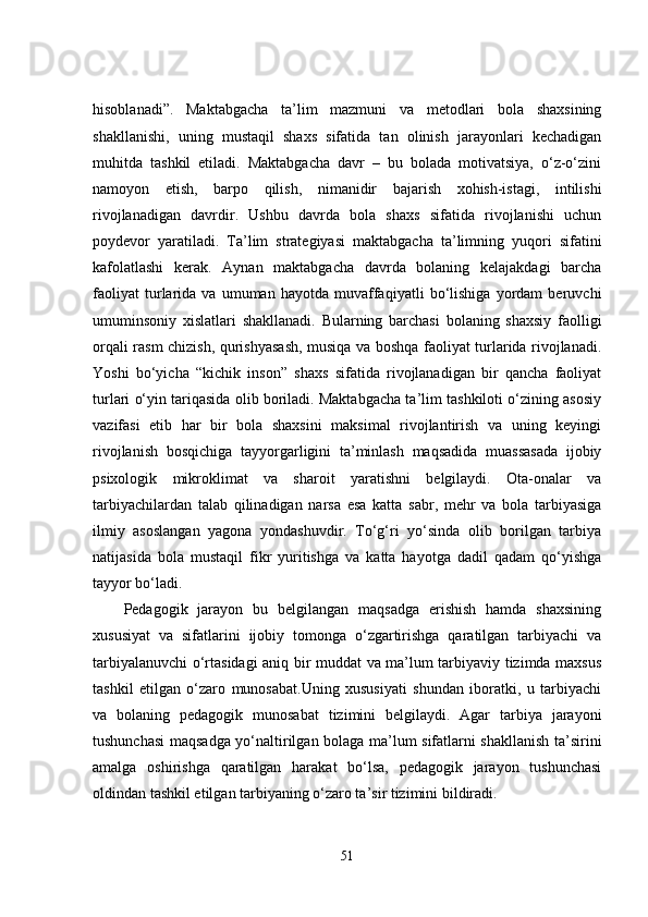 hisoblanadi”.   Maktabgacha   ta’lim   mazmuni   va   metodlari   bola   shaxsining
shakllanishi,   uning   mustaqil   shaxs   sifatida   tan   olinish   jarayonlari   kechadigan
muhitda   tashkil   etiladi.   Maktabgacha   davr   –   bu   bolada   motivatsiya,   o‘z-o‘zini
namoyon   etish,   barpo   qilish,   nimanidir   bajarish   xohish-istagi,   intilishi
rivojlanadigan   davrdir.   Ushbu   davrda   bola   shaxs   sifatida   rivojlanishi   uchun
poydevor   yaratiladi.   Ta’lim   strategiyasi   maktabgacha   ta’limning   yuqori   sifatini
kafolatlashi   kerak.   Aynan   maktabgacha   davrda   bolaning   kelajakdagi   barcha
faoliyat   turlarida   va   umuman   hayotda   muvaffaqiyatli   bo‘lishiga   yordam   beruvchi
umuminsoniy   xislatlari   shakllanadi.   Bularning   barchasi   bolaning   shaxsiy   faolligi
orqali rasm chizish, qurishyasash, musiqa va boshqa faoliyat turlarida rivojlanadi.
Yoshi   bo‘yicha   “kichik   inson”   shaxs   sifatida   rivojlanadigan   bir   qancha   faoliyat
turlari o‘yin tariqasida olib boriladi. Maktabgacha ta’lim tashkiloti o‘zining asosiy
vazifasi   etib   har   bir   bola   shaxsini   maksimal   rivojlantirish   va   uning   keyingi
rivojlanish   bosqichiga   tayyorgarligini   ta’minlash   maqsadida   muassasada   ijobiy
psixologik   mikroklimat   va   sharoit   yaratishni   belgilaydi.   Ota-onalar   va
tarbiyachilardan   talab   qilinadigan   narsa   esa   katta   sabr,   mehr   va   bola   tarbiyasiga
ilmiy   asoslangan   yagona   yondashuvdir.   To‘g‘ri   yo‘sinda   olib   borilgan   tarbiya
natijasida   bola   mustaqil   fikr   yuritishga   va   katta   hayotga   dadil   qadam   qo‘yishga
tayyor bo‘ladi. 
Pedagogik   jarayon   bu   belgilangan   maqsadga   erishish   hamda   shaxsining
xususiyat   va   sifatlarini   ijobiy   tomonga   o‘zgartirishga   qaratilgan   tarbiyachi   va
tarbiyalanuvchi o‘rtasidagi aniq bir muddat va ma’lum tarbiyaviy tizimda maxsus
tashkil   etilgan   o‘zaro   munosabat.Uning   xususiyati   shundan   iboratki,   u   tarbiyachi
va   bolaning   pedagogik   munosabat   tizimini   belgilaydi.   Agar   tarbiya   jarayoni
tushunchasi maqsadga yo‘naltirilgan bolaga ma’lum sifatlarni shakllanish ta’sirini
amalga   oshirishga   qaratilgan   harakat   bo‘lsa,   pedagogik   jarayon   tushunchasi
oldindan tashkil etilgan tarbiyaning o‘zaro ta’sir tizimini bildiradi.
51 