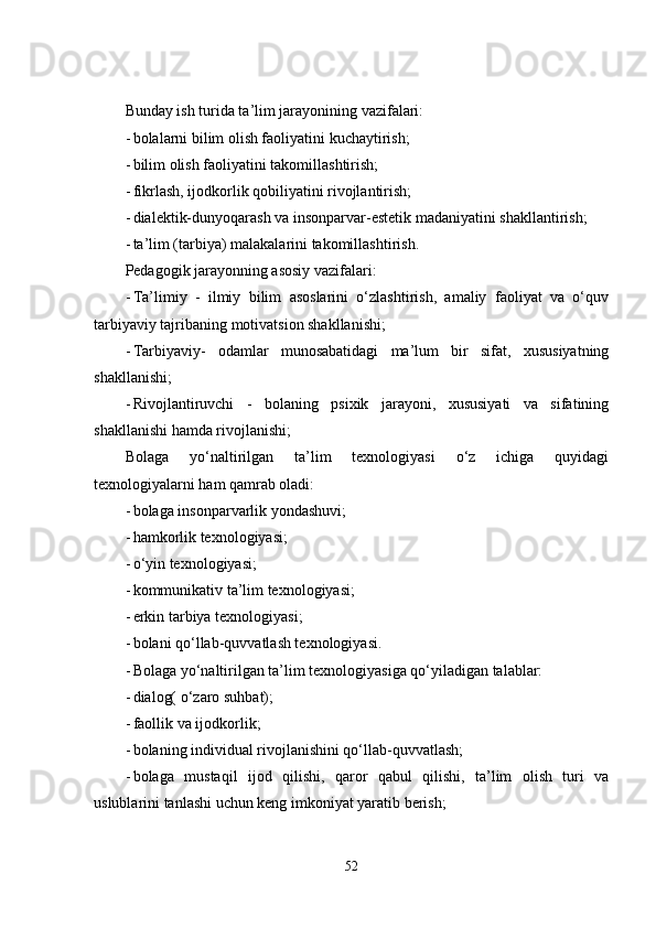 Bunday ish turida ta’lim jarayonining vazifalari:
- bolalarni bilim olish faoliyatini kuchaytirish;
- bilim olish faoliyatini takomillashtirish;
- fikrlash, ijodkorlik qobiliyatini rivojlantirish;
- dialektik-dunyoqarash va insonparvar-estetik madaniyatini shakllantirish;
- ta’lim (tarbiya) malakalarini takomillashtirish.
Pedagogik jarayonning asosiy vazifalari:
- Ta’limiy   -   ilmiy   bilim   asoslarini   o‘zlashtirish,   amaliy   faoliyat   va   o‘quv
tarbiyaviy tajribaning motivatsion shakllanishi;
- Tarbiyaviy-   odamlar   munosabatidagi   ma’lum   bir   sifat,   xususiyatning
shakllanishi;
- Rivojlantiruvchi   -   bolaning   psixik   jarayoni,   xususiyati   va   sifatining
shakllanishi hamda rivojlanishi;
Bolaga   yo‘naltirilgan   ta’lim   texnologiyasi   o‘z   ichiga   quyidagi
texnologiyalarni ham qamrab oladi:
- bolaga insonparvarlik yondashuvi;
- hamkorlik texnologiyasi;
- o‘yin texnologiyasi;
- kommunikativ ta’lim texnologiyasi;
- erkin tarbiya texnologiyasi;
- bolani qo‘llab-quvvatlash texnologiyasi.
- Bolaga yo‘naltirilgan ta’lim texnologiyasiga qo‘yiladigan talablar:
- dialog( o‘zaro suhbat);
- faollik va ijodkorlik;
- bolaning individual rivojlanishini qo‘llab-quvvatlash;
- bolaga   mustaqil   ijod   qilishi,   qaror   qabul   qilishi,   ta’lim   olish   turi   va
uslublarini tanlashi uchun keng imkoniyat yaratib berish;
52 