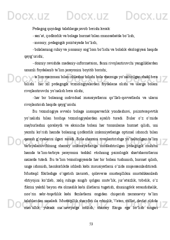 Pedagog quyidagi talablarga javob berishi kerak:
- san’at, ijodkorlik va bolaga hurmat bilan munosabatda bo‘lish;
- insoniy, pedagogik pozitsiyada bo‘lish;
- bolalarning ruhiy va jismoniy sog‘lom bo‘lishi va bolalik ekologiyasi haqida
qayg‘urishi;
- doimiy ravishda madaniy-informatsion, fanni rivojlantiruvchi yangiliklardan
unumli foydalanib ta’lim jarayonini boyitib borishi;
- ta’lim mazmuni bilan ishlashni bilishi bola shaxsiga yo‘naltirilgan shakl bera
bilishi     har   xil   pedagogik   texnologiyalardan   foydalana   olishi   va   ularga   bolani
rivojlantiruvchi yo‘nalish bera olishi;
- har   bir   bolaning   individual   xususiyatlarini   qo‘llab-quvvatlashi   va   ularni
rivojlantirish haqida qayg‘urishi.
Bu   texnologiya   avvalo   bolaga   insonparvarlik   yondashuvi,   psixoterapevtik
yo‘nalishi   bilan   boshqa   texnologiyalardan   ajralib   turadi.   Bular   o‘z   o‘rnida
majburlashni   qoralaydi   va   aksincha   bolani   har   tomonlama   hurmat   qilish,   uni
yaxshi   ko‘rish   hamda   bolaning   ijodkorlik   imkoniyatlariga   optimal   ishonch   bilan
qarash g‘oyalarini ilgari suradi. Bola shaxsini rivojlantirishga yo‘naltirilgan ta’lim
tarbiyalanuvchining   shaxsiy   imkoniyatlariga   moslashtirilgan   pedagogik   muhitni
hamda   ta’lim-tarbiya   jarayonini   tashkil   etishning   psixologik   shartsharoitlarini
nazarda   tutadi.   Bu   ta’lim   texnologiyasida   har   bir   bolani   tushunish,   hurmat   qilish,
unga ishonish, hamkorlikda ishlash kabi xususiyatlarni o‘zida mujassamlashtiradi.
Mustaqil   fikrlashga   o‘rgatish   zarurati,   qolaversa   mustaqillikni   mustahkamlash
ehtiyojini   ko‘zlab,   xalq   ruhiga   singib   qolgan   mute’lik,   jur’atsizlik,   tobelik,   o‘z
fikrini yakdil bayon eta olmaslik kabi illatlarni tugatish, shuningdek serandishalik,
noo‘rin   sabr-toqatlilik   kabi   fazilatlarni   ongidan   chiqarish   zamonaviy   ta’lim
talablaridan sanaladi. Mustaqillik sharofati ila erkinlik, Vatan, millat, davlat oldida
mas’ullik,   yuksak   ma’naviyatga   intilish,   shaxsiy   fikrga   ega   bo‘lish   singari
53 