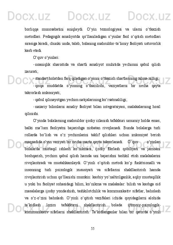 borliqqa   munosabatini   aniqlaydi.   O‘yin   texnologiyasi   va   ularni   o‘tkazish
metodlari.   Pedagogik   amaliyotda   qo‘llaniladigan   o‘yinlar   faol   o‘qitish   metodlari
sirasiga kiradi, chunki unda, talab, bolaning mahsuldor-ta’limiy faoliyati ustuvorlik
kasb etadi.
O‘quv o‘yinlari:
- noaniqlik   sharoitida   va   shartli   amaliyot   muhitida   yechimni   qabul   qilish
zarurati;
- standart holatdan farq qiladigan o‘yinni o‘tkazish shartlarining xilma-xilligi;
- qisqa   muddatda   o‘yinning   o‘tkazilishi,   vaziyatlarni   bir   necha   qayta
takrorlash imkoniyati;
- qabul qilinayotgan yechim natijalarining ko‘rsatmaliligi;
- nazariy   bilimlarni   amaliy   faoliyat   bilan   integratsiyasi,   malakalarning   hosil
qilinishi.
O‘yinda bolalarning mahsuldor ijodiy izlanish tafakkuri umumiy holda emas,
balki   ma’lum   faoliyatni   bajarishga   nisbatan   rivojlanadi.   Bunda   bolalarga   turli
rollarda   bo‘lish   va   o‘z   yechimlarini   taklif   qilishlari   uchun   imkoniyat   berish
maqsadida o‘yin vaziyati bir necha marta qayta takrorlanadi. O‘quv   o‘yinlari
bolalarda   mustaqil   ishlash   ko‘nikmasi,   ijodiy   fikrlash   qobiliyati   va   jamoani
boshqarish,   yechim   qabul   qilish   hamda   uni   bajarishni   tashkil   etish   malakalarini
rivojlantiradi   va   mustahkamlaydi.   O‘yinli   o‘qitish   metodi   ko‘p   funktsionalli   va
insonning   turli   psixologik   xususiyati   va   sifatlarini   shakllantirish   hamda
rivojlantirish uchun qo‘llanishi mumkin: kasbiy yo‘naltirilganlik, aqliy mustaqillik
u yoki   bu faoliyat  sohasidagi  bilim, ko‘nikma va  malakalar:  bilish  va  kasbga  oid
masalalarga ijodiy yondashish,  tashkilotchilik  va kommunikativ sifatlar, baholash
va   o‘z-o‘zini   baholash.   O‘yinli   o‘qitish   vazifalari   ichida   quyidagilarni   alohida
ta’kidlash   lozim   tafakkurni   shakllantirish   bolada   ijtimoiy-psixologik-
kommunikativ   sifatlarni   shakllantirish.   Ta’kidlanganlar   bilan   bir   qatorda   o‘yinli
55 