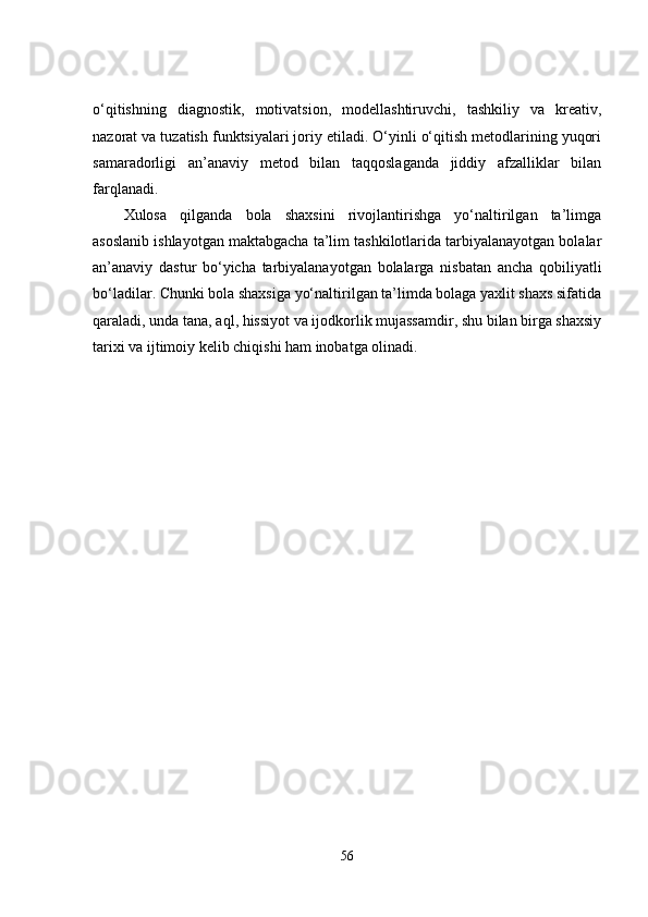 o‘qitishning   diagnostik,   motivatsion,   modellashtiruvchi,   tashkiliy   va   kreativ,
nazorat va tuzatish funktsiyalari joriy etiladi. O‘yinli o‘qitish metodlarining yuqori
samaradorligi   an’anaviy   metod   bilan   taqqoslaganda   jiddiy   afzalliklar   bilan
farqlanadi.
Xulosa   qilganda   bola   shaxsini   rivojlantirishga   yo‘naltirilgan   ta’limga
asoslanib ishlayotgan maktabgacha ta’lim tashkilotlarida tarbiyalanayotgan bolalar
an’anaviy   dastur   bo‘yicha   tarbiyalanayotgan   bolalarga   nisbatan   ancha   qobiliyatli
bo‘ladilar. Chunki bola shaxsiga yo‘naltirilgan ta’limda bolaga yaxlit shaxs sifatida
qaraladi, unda tana, aql, hissiyot va ijodkorlik mujassamdir, shu bilan birga shaxsiy
tarixi va ijtimoiy kelib chiqishi ham inobatga olinadi.
56 