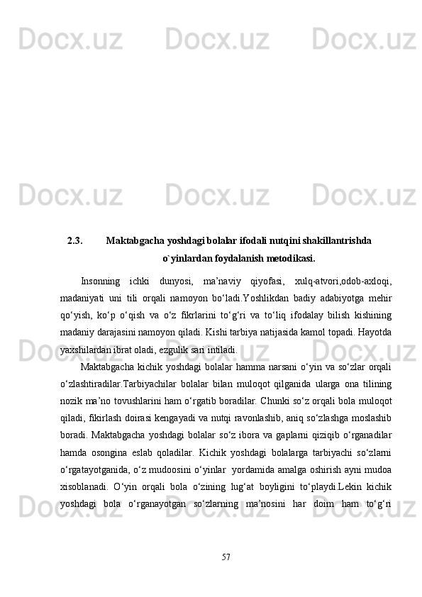 2.3. Maktabgacha yoshdagi bolalar   ifodali  nutq i ni  shakillantrish da
o`yinlar dan  foydalani sh metodikasi.
Insonning   ichki   dunyosi,   ma’naviy   qiyofasi,   xulq-atvori,odob-axloqi,
madaniyati   uni   tili   orqali   namoyon   bo‘ladi.Yoshlikdan   badiy   adabiyotga   mehir
qo‘yish,   ko‘p   o‘qish   va   o‘z   fikrlarini   to‘g‘ri   va   to‘liq   ifodalay   bilish   kishining
madaniy darajasini namoyon qiladi.  Kishi tarbiya natijasida kamol topadi. Hayotda
yaxshilardan ibrat oladi, ezgulik sari intiladi.
Maktabgacha  kichik yoshdagi  bolalar  hamma  narsani  o‘yin va  so‘zlar  orqali
o‘zlashtiradilar.Tarbiyachilar   bolalar   bilan   muloqot   qilganida   ularga   ona   tilining
nozik ma’no tovushlarini ham o‘rgatib boradilar. Chunki so‘z orqali bola muloqot
qiladi, fikirlash doirasi kengayadi va nutqi ravonlashib, aniq so‘zlashga moslashib
boradi.  Maktabgacha   yoshdagi  bolalar  so‘z  ibora  va  gaplarni   qiziqib  o‘rganadilar
hamda   osongina   eslab   qoladilar.   Kichik   yoshdagi   bolalarga   tarbiyachi   so‘zlarni
o‘rgatayotganida, o‘z mudoosini o‘yinlar   yordamida amalga oshirish ayni mudoa
xisoblanadi.   O‘yin   orqali   bola   o‘zining   lug‘at   boyligini   to‘playdi.Lekin   kichik
yoshdagi   bola   o‘rganayotgan   so‘zlarning   ma’nosini   har   doim   ham   to‘g‘ri
57 