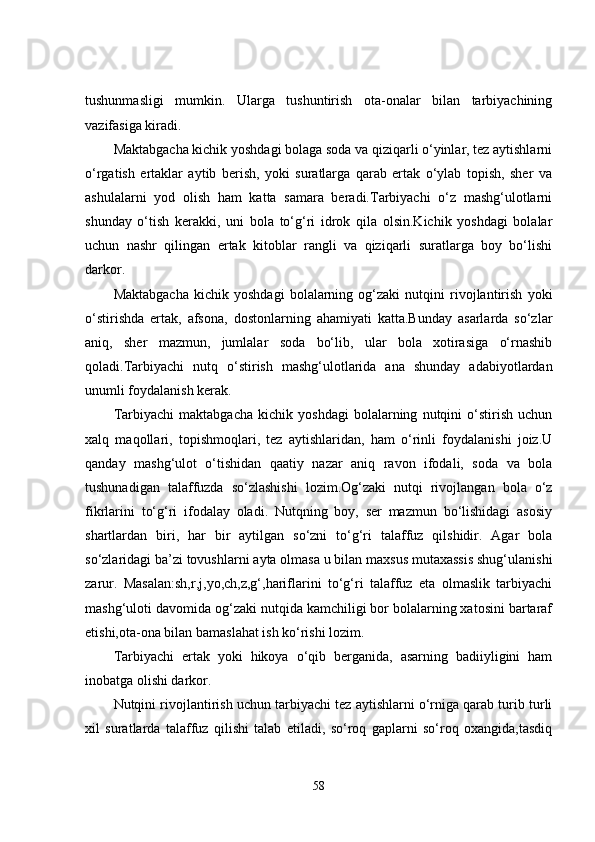 tushunmasligi   mumkin.   Ularga   tushuntirish   ota-onalar   bilan   tarbiyachining
vazifasiga kiradi.
Maktabgacha kichik yoshdagi bolaga soda va qiziqarli o‘yinlar, tez aytishlarni
o‘rgatish   ertaklar   aytib   berish,   yoki   suratlarga   qarab   ertak   o‘ylab   topish,   sher   va
ashulalarni   yod   olish   ham   katta   samara   beradi.Tarbiyachi   o‘z   mashg‘ulotlarni
shunday   o‘tish   kerakki,   uni   bola   to‘g‘ri   idrok   qila   olsin.Kichik   yoshdagi   bolalar
uchun   nashr   qilingan   ertak   kitoblar   rangli   va   qiziqarli   suratlarga   boy   bo‘lishi
darkor.
Maktabgacha   kichik   yoshdagi   bolalarning   og‘zaki   nutqini   rivojlantirish   yoki
o‘stirishda   ertak,   afsona,   dostonlarning   ahamiyati   katta.Bunday   asarlarda   so‘zlar
aniq,   sher   mazmun,   jumlalar   soda   bo‘lib,   ular   bola   xotirasiga   o‘rnashib
qoladi.Tarbiyachi   nutq   o‘stirish   mashg‘ulotlarida   ana   shunday   adabiyotlardan
unumli foydalanish kerak.
Tarbiyachi   maktabgacha   kichik   yoshdagi   bolalarning   nutqini   o‘stirish   uchun
xalq   maqollari,   topishmoqlari,   tez   aytishlaridan,   ham   o‘rinli   foydalanishi   joiz.U
qanday   mashg‘ulot   o‘tishidan   qaatiy   nazar   aniq   ravon   ifodali,   soda   va   bola
tushunadigan   talaffuzda   so‘zlashishi   lozim.Og‘zaki   nutqi   rivojlangan   bola   o‘z
fikrlarini   to‘g‘ri   ifodalay   oladi.   Nutqning   boy,   ser   mazmun   bo‘lishidagi   asosiy
shartlardan   biri,   har   bir   aytilgan   so‘zni   to‘g‘ri   talaffuz   qilshidir.   Agar   bola
so‘zlaridagi ba’zi tovushlarni ayta olmasa u bilan maxsus mutaxassis shug‘ulanishi
zarur.   Masalan:sh,r,j,yo,ch,z,g‘,hariflarini   to‘g‘ri   talaffuz   eta   olmaslik   tarbiyachi
mashg‘uloti davomida og‘zaki nutqida kamchiligi bor bolalarning xatosini bartaraf
etishi,ota-ona bilan bamaslahat ish ko‘rishi lozim.
Tarbiyachi   ertak   yoki   hikoya   o‘qib   berganida,   asarning   badiiyligini   ham
inobatga olishi darkor.
Nutqini rivojlantirish uchun tarbiyachi tez aytishlarni o‘rniga qarab turib turli
xil   suratlarda   talaffuz   qilishi   talab   etiladi,   so‘roq   gaplarni   so‘roq   oxangida,tasdiq
58 