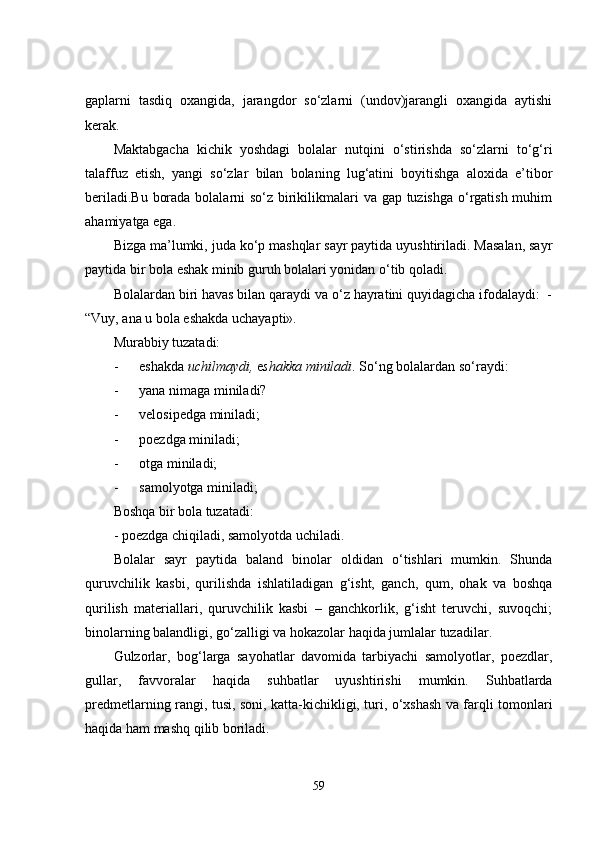 gaplarni   tasdiq   oxangida,   jarangdor   so‘zlarni   (undov)jarangli   oxangida   aytishi
kerak.
Maktabgacha   kichik   yoshdagi   bolalar   nutqini   o‘stirishda   so‘zlarni   to‘g‘ri
talaffuz   etish,   yangi   so‘zlar   bilan   bolaning   lug‘atini   boyitishga   aloxida   e’tibor
beriladi.Bu borada bolalarni  so‘z birikilikmalari va gap tuzishga o‘rgatish muhim
ahamiyatga ega. 
Bizga ma’lumki, juda ko‘p mashqlar sayr paytida uyushtiriladi. Masalan, sayr
paytida bir bola eshak minib guruh bolalari yonidan o‘tib qoladi.
Bolalardan biri havas bilan qaraydi va o‘z hayratini quyidagicha ifodalaydi:  -
“Vuy, ana u bola eshakda uchayapti».
Murabbiy tuzatadi:
- eshakda  uchilmaydi ,  e shakka  miniladi . So‘ng bolalardan so‘raydi:
- yana nimaga miniladi?
- velosipedga miniladi;
- poezdga miniladi;
- otga miniladi;
- samolyotga miniladi;
Boshqa bir bola tuzatadi:
- poezdga chiqiladi, samolyotda uchiladi.
Bolalar   sayr   paytida   baland   binolar   oldidan   o‘tishlari   mumkin.   Shunda
quruvchilik   kasbi,   qurilishda   ishlatiladigan   g‘isht,   ganch,   qum,   ohak   va   boshqa
qurilish   materiallari,   quruvchilik   kasbi   –   ganchkorlik,   g‘isht   teruvchi,   suvoqchi;
binolarning balandligi, go‘zalligi va hokazolar haqida jumlalar tuzadilar.
Gulzorlar,   bog‘larga   sayohatlar   davomida   tarbiyachi   samolyotlar,   poezdlar,
gullar,   favvoralar   haqida   suhbatlar   uyushtirishi   mumkin.   Suhbatlarda
predmetlarning rangi, tusi, soni, katta-kichikligi, turi, o‘xshash va farqli tomonlari
haqida ham mashq qilib boriladi.
59 