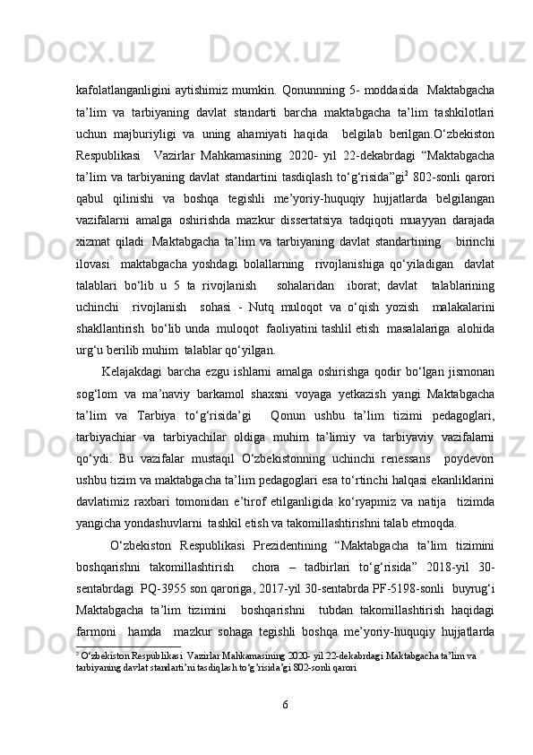 kafolatlanganligini   aytishimiz   mumkin.   Qonunnning   5 -   moddasida     Maktabgacha
ta’lim   va   tarbiyaning   davlat   standarti   barcha   maktabgacha   ta’lim   tashkilotlari
uchun   majburiyligi   va   uning   ahamiyati   haqida     belgilab   berilgan.O‘zbekiston
Respublikasi     Vazirlar   Mahkamasining   2020-   yil   22-dekabrdagi   “Maktabgacha
ta’lim   va   tarbiyaning   davlat   standartini   tasdiqlash   to‘g‘risida ” gi 2
  802-sonli   qarori
qabul   qilinishi   va   boshqa   tegishli   me’yoriy-huquqiy   hujjatlarda   belgilangan
vazifalarni   amalga   oshirishda   mazkur   dissertatsiya   tadqiqoti   muayyan   darajada
xizmat   qiladi .   Maktabgacha   ta’lim   va   tarbiyaning   davlat   standartining       birinchi
ilovasi     maktabgacha   yoshdagi   bolallarning     rivojlanishiga   qo‘yiladigan     davlat
talablari   bo‘lib   u   5   ta   rivojlanish       sohalaridan     iborat;   davlat     talablarining
uchinchi     rivojlanish     sohasi   -   Nutq   muloqot   va   o‘qish   yozish     malakalarini
shakllantirish  bo‘lib unda  muloqot  faoliyatini tashlil etish  masalalariga  alohida
urg‘u berilib muhim  talablar qo‘yilgan.
Kelajakdagi   barcha   ezgu   ishlarni   amalga   oshirishga   qodir   bo‘lgan   jismonan
sog‘lom   va   ma’naviy   barkamol   shaxsni   voyaga   yetkazish   yangi   Maktabgacha
ta’lim   va   Tarbiya   to‘g‘risida’gi     Qonun   ushbu   ta’lim   tizimi   pedagoglari,
tarbiyachiar   va   tarbiyachilar   oldiga   muhim   ta’limiy   va   tarbiyaviy   vazifalarni
qo‘ydi.   Bu   vazifalar   mustaqil   O‘zbekistonning   uchinchi   renessans     poydevori
ushbu tizim va maktabgacha ta’lim pedagoglari esa to‘rtinchi halqasi ekanliklarini
davlatimiz   raxbari   tomonidan   e’tirof   etilganligida   ko‘ryapmiz   va   natija     tizimda
yangicha yondashuvlarni  tashkil etish va takomillashtirishni talab etmoqda.
  O‘zbekiston   Respublikasi   Prezidentining   “Maktabgacha   ta’lim   tizimini
boshqarishni   takomillashtirish     chora   –   tadbirlari   to‘g‘risida”   2018-yil   30-
sentabrdagi  PQ-3955 son qaroriga, 2017-yil 30-sentabrda PF-5198-sonli   buyrug‘i
Maktabgacha   ta’lim   tizimini     boshqarishni     tubdan   takomillashtirish   haqidagi
farmoni     hamda     mazkur   sohaga   tegishli   boshqa   me’yoriy-huquqiy   hujjatlarda
2
  О‘zbekistоn Respublikаsi  Vаzirlаr Mаhkаmаsining 2020- yil 22-dekаbrdаgi Mаktаbgаchа tа’lim vа 
tаrbiyаning dаvlаt stаndаrti’ni tаsdiqlаsh tо‘g’risidа’gi 802-sоnli qаrоri
6 