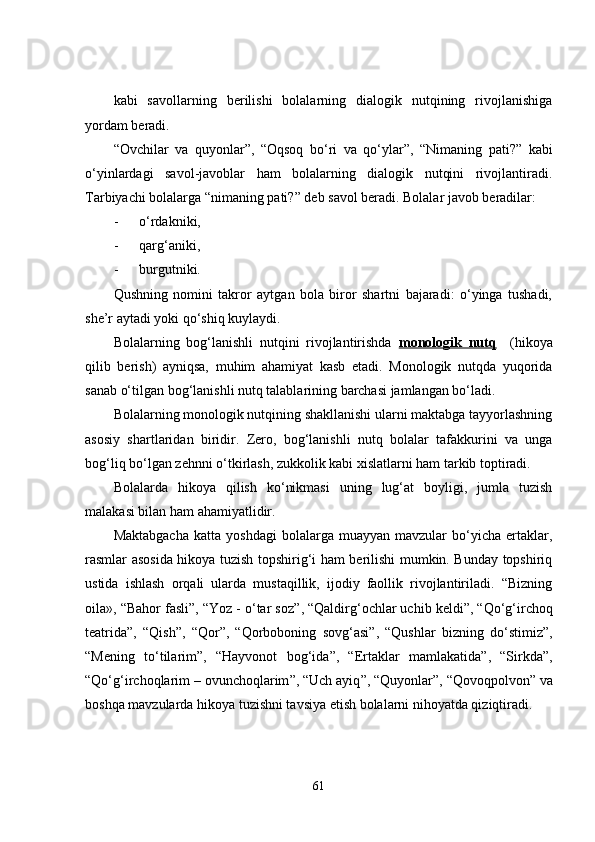 kabi   savollarning   berilishi   bolalarning   dialogik   nutqining   rivojlanishiga
yordam beradi.
“Ovchilar   va   quyonlar ” ,   “Oqsoq   bo‘ri   va   qo‘ylar ” ,   “Nimaning   pati? ”   kabi
o‘yinlardagi   savol-javoblar   ham   bolalarning   dialogik   nutqini   rivojlantiradi.
Tarbiyachi bolalarga “nimaning pati? ”  deb savol beradi. Bolalar javob beradilar:
- o‘rdakniki,
- qar g‘ aniki,
- burgutniki.
Qushning   nomini   takror   aytgan   bola   biror   shartni   bajaradi:   o‘yinga   tushadi,
she’r aytadi yoki qo‘shiq kuylaydi.
Bolalarning   bog‘lanishli   nutqini   rivojlantirishda   monologik   nutq     (hikoya
qilib   berish)   ayniqsa,   muhim   ahamiyat   kasb   etadi.   Monologik   nutqda   yuqorida
sanab o‘tilgan bog‘lanishli nutq talablarining barchasi jamlangan bo‘ladi.
Bolalarning monologik nutqining shakllanishi ularni maktabga tayyorlashning
asosiy   shartlaridan   biridir.   Zero,   bog‘lanishli   nutq   bolalar   tafakkurini   va   unga
bog‘liq bo‘lgan zehnni o‘tkirlash, zukkolik kabi xislatlarni ham tarkib toptiradi.
Bolalarda   hikoya   qilish   ko‘nikmasi   uning   lug‘at   boyligi,   jumla   tuzish
malakasi bilan ham ahamiyatlidir.
Maktabgacha   katta  yoshdagi   bolalarga   muayyan  mavzular   bo‘yicha   ertaklar,
rasmlar asosida hikoya tuzish topshirig‘i ham berilishi mumkin. Bunday topshiriq
ustida   ishlash   orqali   ularda   mustaqillik,   ijodiy   faollik   rivojlantiriladi.   “Bizning
oila», “Bahor fasli ” , “Yoz - o‘tar soz ” , “Qaldirg‘ochlar uchib keldi ” , “Qo‘g‘irchoq
teatrida ” ,   “Qish ” ,   “Qor ” ,   “Qorboboning   sovg‘asi ” ,   “Qushlar   bizning   do‘stimiz ” ,
“Mening   to‘tilarim ” ,   “Hayvonot   bog‘ida ” ,   “Ertaklar   mamlakatida ” ,   “Sirkda ” ,
“Qo‘g‘irchoqlarim – ovunchoqlarim ” , “Uch ayiq ” , “Quyonlar ” , “Qovoqpolvon ”  va
boshqa mavzularda hikoya tuzishni tavsiya etish bolalarni nihoyatda qiziqtiradi.
61 