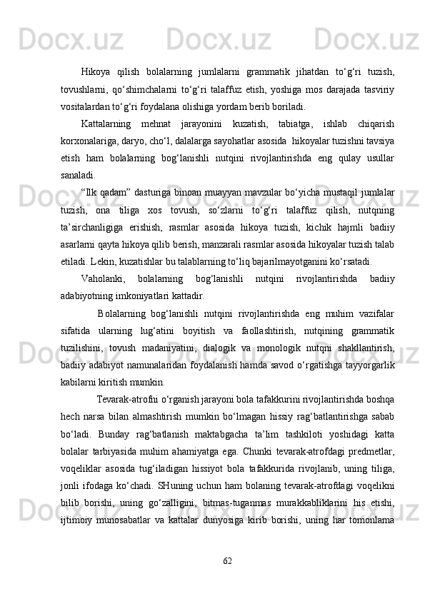 Hikoya   qilish   bolalarning   jumlalarni   grammatik   jihatdan   to‘g‘ri   tuzish,
tovushlarni,   qo‘shimchalarni   to‘g‘ri   talaffuz   etish,   yoshiga   mos   darajada   tasviriy
vositalardan to‘g‘ri foydalana olishiga yordam berib boriladi.
Kattalarning   mehnat   jarayonini   kuzatish,   tabiatga,   ishlab   chiqarish
korxonalariga, daryo, cho‘l, dalalarga sayohatlar asosida  hikoyalar tuzishni tavsiya
etish   ham   bolalarning   bog‘lanishli   nutqini   rivojlantirishda   eng   qulay   usullar
sanaladi.
“Ilk qadam ”   dasturiga binoan muayyan mavzular bo‘yicha mustaqil jumlalar
tuzish,   ona   tiliga   xos   tovush,   so‘zlarni   to‘g‘ri   talaffuz   qilish,   nutqning
ta’sirchanligiga   erishish,   rasmlar   asosida   hikoya   tuzish,   kichik   hajmli   badiiy
asarlarni qayta hikoya qilib berish, manzarali rasmlar asosida hikoyalar tuzish talab
etiladi. Lekin, kuzatishlar bu talablarning to‘liq bajarilmayotganini ko‘rsatadi.
Vaholanki,   bolalarning   bog‘lanishli   nutqini   rivojlantirishda   badiiy
adabiyotning imkoniyatlari kattadir.
      Bolalarning   bog‘lanishli   nutqini   rivojlantirishda   eng   muhim   vazifalar
sifatida   ularning   lug‘atini   boyitish   va   faollashtirish,   nutqining   grammatik
tuzilishini,   tovush   madaniyatini,   dialogik   va   monologik   nutqni   shakllantirish,
badiiy adabiyot   namunalaridan foydalanish  hamda  savod  o‘rgatishga  tayyorgarlik
kabilarni kiritish mumkin.
      Tevarak-atrofni o‘rganish jarayoni bola tafakkurini rivojlantirishda boshqa
hech   narsa   bilan   almashtirish   mumkin   bo‘lmagan   hissiy   rag‘batlantirishga   sabab
bo‘ladi.   Bunday   rag‘batlanish   maktabgacha   ta’lim   tashkiloti   yoshidagi   katta
bolalar   tarbiyasida   muhim   ahamiyatga   ega.   Chunki   tevarak-atrofdagi   predmetlar,
voqeliklar   asosida   tug‘iladigan   hissiyot   bola   tafakkurida   rivojlanib,   uning   tiliga,
jonli   ifodaga   ko‘chadi.   SHuning   uchun   ham   bolaning   tevarak-atrofdagi   voqelikni
bilib   borishi,   uning   go‘zalligini,   bitmas-tuganmas   murakkabliklarini   his   etishi,
ijtimoiy   munosabatlar   va   kattalar   dunyosiga   kirib   borishi,   uning   har   tomonlama
62 