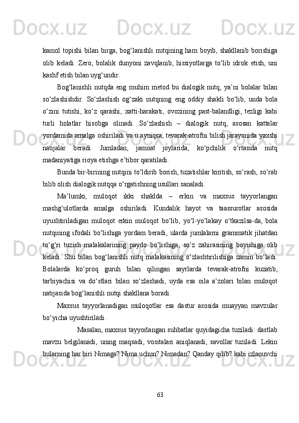 kamol  topishi  bilan  birga,  bog‘lanishli  nutqining ham   boyib, shakllanib  borishiga
olib   keladi.   Zero,   bolalik   dunyoni   zavqlanib,   hissiyotlarga   to‘lib   idrok   etish,   uni
kashf etish bilan uyg‘undir.
Bog‘lanishli   nutqda   eng   muhim   metod   bu   dialogik   nutq,   ya’ni   bolalar   bilan
so‘zlashishdir.   So‘zlashish   og‘zaki   nutqning   eng   oddiy   shakli   bo‘lib,   unda   bola
o‘zini   tutishi,   ko‘z   qarashi,   xatti-harakati,   ovozining   past-balandligi,   tezligi   kabi
turli   holatlar   hisobga   olinadi.   So‘zlashish   –   dialogik   nutq,   asosan   kattalar
yordamida amalga oshiriladi va u ayniqsa, tevarak-atrofni bilish jarayonida yaxshi
natijalar   beradi.   Jumladan,   jamoat   joylarida,   ko‘pchilik   o‘rtasida   nutq
madaniyatiga rioya etishga e’tibor qaratiladi.
Bunda bir-birining nutqini to‘ldirib borish, tuzatishlar kiritish, so‘rash, so‘rab
bilib olish dialogik nutqqa o‘rgatishning usullari sanaladi.
Ma’lumki,   muloqot   ikki   shaklda   –   erkin   va   maxsus   tayyorlangan
mashg‘ulotlarda   amalga   oshiriladi.   Kundalik   hayot   va   taassurotlar   asosida
uyushtiriladigan   muloqot   erkin   muloqot   bo‘lib,   yo‘l-yo‘lakay   o‘tkazilsa-da,   bola
nutqining   ifodali   bo‘lishiga   yordam   beradi,   ularda   jumlalarni   grammatik   jihatdan
to‘g‘ri   tuzish   malakalarining   paydo   bo‘lishiga,   so‘z   zahirasining   boyishiga   olib
keladi.   Shu   bilan   bog‘lanishli   nutq   malakasining   o‘zlashtirilishiga   zamin   bo‘ladi.
Bolalarda   ko‘proq   guruh   bilan   qilingan   sayrlarda   tevarak-atrofni   kuzatib,
tarbiyachisi   va   do‘stlari   bilan   so‘zlashadi,   uyda   esa   oila   a’zolari   bilan   muloqot
natijasida bog‘lanishli nutqi shakllana boradi.
Maxsus   tayyorlanadigan   muloqotlar   esa   dastur   asosida   muayyan   mavzular
bo‘yicha uyushtiriladi.
                 Masalan, maxsus tayyorlangan suhbatlar quyidagicha tuziladi: dastlab
mavzu   belgilanadi,   uning   maqsadi,   vositalari   aniqlanadi,   savollar   tuziladi.   Lekin
bularning har biri Nimaga? Nima uchun? Nimadan? Qanday qilib? kabi izlanuvchi
63 