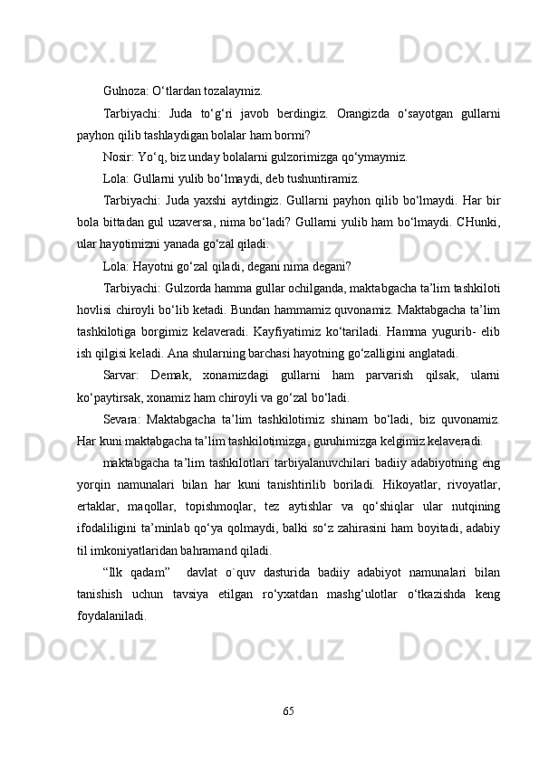 Gulnoza:  O‘tlardan tozalaymiz.
Tarbiyachi:   Juda   to‘g‘ri   javob   berdingiz.   Orangizda   o‘sayotgan   gullarni
payhon qilib tashlaydigan bolalar ham bormi?
Nosir:  Yo‘q, biz unday bolalarni gulzorimizga qo‘ymaymiz.
Lola:  Gullarni yulib bo‘lmaydi, deb tushuntiramiz.
Tarbiyachi:   Juda   yaxshi   aytdingiz.   Gullarni   payhon   qilib   bo‘lmaydi.   Har   bir
bola bittadan gul uzaversa, nima bo‘ladi? Gullarni yulib ham bo‘lmaydi. CHunki,
ular hayotimizni yanada go‘zal qiladi.
Lola:  Hayotni go‘zal qiladi, degani nima degani?
Tarbiyachi:  Gulzorda hamma gullar ochilganda, maktabgacha ta’lim tashkiloti
hovlisi chiroyli bo‘lib ketadi. Bundan hammamiz quvonamiz. Maktabgacha ta’lim
tashkilotiga   borgimiz   kelaveradi.   Kayfiyatimiz   ko‘tariladi.   Hamma   yugurib-   elib
ish qilgisi keladi. Ana shularning barchasi hayotning go‘zalligini anglatadi.
Sarvar :   Demak,   xonamizdagi   gullarni   ham   parvarish   qilsak,   ularni
ko‘paytirsak, xonamiz ham chiroyli va go‘zal bo‘ladi.
Sevara:   Maktabgacha   ta’lim   tashkilotimiz   shinam   bo‘ladi,   biz   quvonamiz.
Har kuni maktabgacha ta’lim tashkilotimizga, guruhimizga kelgimiz kelaveradi.
maktabgacha   ta’lim   tashkilotlari   tarbiyalanuvchilari   badiiy   adabiyotning   eng
yorqin   namunalari   bilan   har   kuni   tanishtirilib   boriladi.   Hikoyatlar,   rivoyatlar,
ertaklar,   maqollar,   topishmoqlar,   tez   aytishlar   va   qo‘shiqlar   ular   nutqining
ifodaliligini ta’minlab qo‘ya qolmaydi, balki so‘z zahirasini  ham boyitadi, adabiy
til imkoniyatlaridan bahramand qiladi.
“Ilk   qadam”     davlat   o`quv   dasturida   badiiy   adabiyot   namunalari   bilan
tanishish   uchun   tavsiya   etilgan   ro‘yxatdan   mashg‘ulotlar   o‘tkazishda   keng
foydalaniladi.
65 