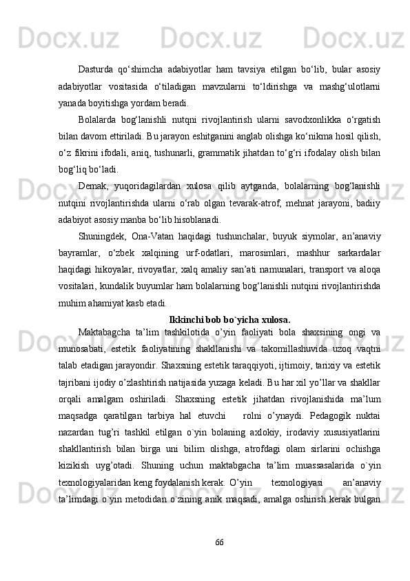 Dasturda   qo‘shimcha   adabiyotlar   ham   tavsiya   etilgan   bo‘lib,   bular   asosiy
adabiyotlar   vositasida   o‘tiladigan   mavzularni   to‘ldirishga   va   mashg‘ulotlarni
yanada boyitishga yordam beradi.
Bolalarda   bog‘lanishli   nutqni   rivojlantirish   ularni   savodxonlikka   o‘rgatish
bilan davom ettiriladi. Bu jarayon eshitganini anglab olishga ko‘nikma hosil qilish,
o‘z fikrini ifodali, aniq, tushunarli, grammatik jihatdan to‘g‘ri ifodalay olish bilan
bog‘liq bo‘ladi.
Demak,   yuqoridagilardan   xulosa   qilib   aytganda,   bolalarning   bog‘lanishli
nutqini   rivojlantirishda   ularni   o‘rab   olgan   tevarak-atrof,   mehnat   jarayoni,   badiiy
adabiyot asosiy manba bo‘lib hisoblanadi.
Shuningdek,   Ona-Vatan   haqidagi   tushunchalar,   buyuk   siymolar,   an’anaviy
bayramlar,   o‘zbek   xalqining   urf-odatlari,   marosimlari,   mashhur   sarkardalar
haqidagi   hikoyalar,   rivoyatlar,   xalq   amaliy   san’ati   namunalari,   transport   va   aloqa
vositalari, kundalik buyumlar ham bolalarning bog‘lanishli nutqini rivojlantirishda
muhim ahamiyat kasb etadi.
Ikkinchi bob bo`yicha xulosa.
Maktabagcha   ta’lim   tashkilotida   o’yin   faoliyati   bola   shaxsining   ongi   va
munosabati,   estetik   faoliyatining   shakllanishi   va   takomillashuvida   uzoq   vaqtni
talab etadigan jarayondir. Shaxsning estetik taraqqiyoti, ijtimoiy, tarixiy va estetik
tajribani ijodiy o’zlashtirish natijasida yuzaga keladi. Bu har xil yo’llar va shakllar
orqali   amalgam   oshiriladi.   Shaxsning   estetik   jihatdan   rivojlanishida   ma’lum
maqsadga   qaratilgan   tarbiya   hal   etuvchi       rolni   o’ynaydi.   Pedagogik   nuktai
nazardan   tug’ri   tashkil   etilgan   o`yin   bolaning   axlokiy,   irodaviy   xususiyatlarini
shakllantirish   bilan   birga   uni   bilim   olishga,   atrofdagi   olam   sirlarini   ochishga
kizikish   uyg’otadi.   S h uning   uchun   maktabgacha   ta’lim   muassasalarida   o`yin
texnologiyalaridan keng foydalanish kerak.  O’yin   texnologiyasi   an’anaviy
ta’limdagi   o`yin   metodidan   o`zining   anik   maqsadi,   amalga   oshirish   kerak   bulgan
66 