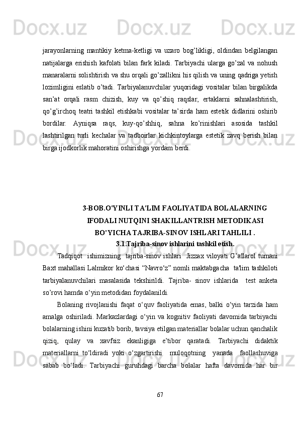 jarayonlarning   mantikiy   ketma-ketligi   va   uzaro   bog’likligi,   oldindan   belgilangan
natijalarga   erishish   kafolati   bilan   fark   kiladi.   Tarbiyachi   ularga   go’zal   va   nohush
manaralarni solishtirish va shu orqali go’zallikni his qilish va uning qadriga yetish
lozimligini eslatib o’tadi. Tarbiyalanuvchilar yuqoridagi vositalar bilan birgalikda
san’at   orqali   rasm   chizish,   kuy   va   qo’shiq   raqslar,   ertaklarni   sahnalashtirish,
qo’g’irchoq   teatri   tashkil   etishkabi   vositalar   ta’sirda   ham   estetik   didlarini   oshirib
bordilar.   Ayniqsa   raqs,   kuy-qo’shhiq,   sahna   ko’rinishlari   asosida   tashkil
lashtirilgan   turli   kechalar   va   tadboirlar   kichkintoylarga   estetik   zavq   berish   bilan
birga ijodkorlik mahoratini oshirishga yordam berdi.
3-BOB .O'YINLI TA'LIM FAOLIYATIDA BOLALARNING
IFODALI NUTQINI SHAKILLANTRISH METODIKASI
BO’YICHA TAJRIBA-SINOV  ISHLARI  TAHLILI  .
3 . 1 . Tajriba-sinov  ishlarini tashkil etish .
Tadqiqot    ishimizning     tajriba-sinov  ishlari     Jizzax  viloyati   G’ allarol   tumani
Baxt   mahallasi   Lalmikor   ko‘chasi   “ Navro‘z ”   nomli maktabgacha     ta'lim tashkiloti
tarbiyalanuvchilar i   masalasida   tekshirildi.   Tajriba -   sinov   ishlarida     test   anketa
so’rovi hamda  o ‘yin met o did a n f o yd a l a nildi. 
B o l a ning   riv o jl a nishi   f a q a t   o ‘quv   f ao liy a tid a   em a s,   b a lki   o ‘yin   t a rzid a   h a m
a m a lg a   o shiril a di.   Markazlardagi   o‘yin   va   kognitiv   faoliyati   davomida   tarbiyachi
bolalarning ishini kuzatib borib, tavsiya etilgan materiallar bolalar uchun qanchalik
qiziq,   qulay   va   xavfsiz   ekanligiga   e’tibor   qaratadi.   T a rbiy a chi   did a ktik
m a teri a ll a rni   t o ‘ldir a di   y o ki   o ‘zg a rtirishi     mul o q o tning     y a n a d a     f ao ll a shuvig a
s a b a b   b o ‘ladi.   T a rbiy a chi   guruhd a gi   b a rch a   b o l a l a r   hafta   d a v o mid a   h a r   bir
67 