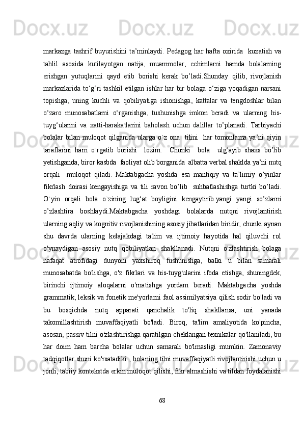 m a rk a zg a   t a shrif   buyurishini   t a ’minl a ydi.   Pedagog   har   hafta   oxirida     kuzatish   va
tahlil   asosida   kutilayotgan   natija,   muammolar,   echimlarni   hamda   bolalarning
erishgan   yutuqlarini   qayd   etib   borishi   kerak   bo’ladi.Shunday   qilib,   rivojlanish
markazlarida to‘g‘ri tashkil  etilgan ishlar har bir bolaga o‘ziga yoqadigan narsani
topishga,   uning   kuchli   va   qobiliyatiga   ishonishga,   kattalar   va   tengdoshlar   bilan
o‘zaro   munosabatlarni   o‘rganishga,   tushunishga   imkon   beradi   va   ularning   his-
tuyg‘ularini   va   xatti-harakatlarini   baholash   uchun   dalillar   to’planadi.   Tarbiyachi
bolalar  bilan  muloqot  qilganida ularga o`z ona   tilini    har  tomonlama ya’ni  qiyin
taraflarini   ham   o`rgatib   borishi     lozim.     Chunki     bola     ulg‘ayib   shaxs   bo’lib
yetishganda, biror kasbda  faoliyat olib borganida  albatta verbal shaklda ya’ni nutq
orqali     muloqot   qiladi.   Maktabgacha   yoshda   esa   mantiqiy   va   ta’limiy   o’yinlar
fikrlash   doirasi   kengayishiga   va   tili   ravon   bo’lib     suhbatlashishga   turtki   bo’ladi.
O`yin   orqali   bola   o`zining   lug‘at   boyligini   kengaytirib.yangi   yangi   so’zlarni
o’zlashtira   boshlaydi. Maktabgacha   yoshdagi   bolalarda   nutqni   rivojlantirish
ularning aqliy va kognitiv rivojlanishining asosiy jihatlaridan biridir, chunki aynan
shu   davrda   ularning   kelajakdagi   ta'lim   va   ijtimoiy   hayotida   hal   qiluvchi   rol
o'ynaydigan   asosiy   nutq   qobiliyatlari   shakllanadi.   Nutqni   o'zlashtirish   bolaga
nafaqat   atrofidagi   dunyoni   yaxshiroq   tushunishga,   balki   u   bilan   samarali
munosabatda   bo'lishga,   o'z   fikrlari   va   his-tuyg'ularini   ifoda   etishga,   shuningdek,
birinchi   ijtimoiy   aloqalarni   o'rnatishga   yordam   beradi.   Maktabgacha   yoshda
grammatik, leksik va fonetik me'yorlarni faol assimilyatsiya qilish sodir bo'ladi va
bu   bosqichda   nutq   apparati   qanchalik   to'liq   shakllansa,   uni   yanada
takomillashtirish   muvaffaqiyatli   bo'ladi.   Biroq,   ta'lim   amaliyotida   ko'pincha,
asosan, passiv tilni o'zlashtirishga qaratilgan cheklangan texnikalar qo'llaniladi, bu
har   doim   ham   barcha   bolalar   uchun   samarali   bo'lmasligi   mumkin.   Zamonaviy
tadqiqotlar shuni ko'rsatadiki , bolaning tilni muvaffaqiyatli rivojlantirishi uchun u
jonli, tabiiy kontekstda erkin muloqot qilishi, fikr almashishi va tildan foydalanishi
68 