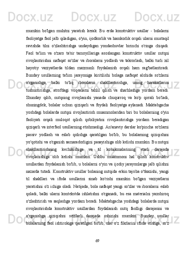 mumkin   bo'lgan   muhitni   yaratish   kerak.   Bu   erda   konstruktiv   usullar   -   bolalarni
faoliyatga faol jalb qiladigan, o'yin, ijodkorlik va hamkorlik orqali ularni mustaqil
ravishda   tilni   o'zlashtirishga   undaydigan   yondashuvlar   birinchi   o'ringa   chiqadi.
Faol   ta'lim   va   o'zaro   ta'sir   tamoyillariga   asoslangan   konstruktiv   usullar   nutqni
rivojlantirishni   nafaqat   so'zlar   va   iboralarni   yodlash   va   takrorlash,   balki   turli   xil
hayotiy   vaziyatlarda   tildan   mazmunli   foydalanish   orqali   ham   rag'batlantiradi.
Bunday   usullarning   ta'lim   jarayoniga   kiritilishi   bolaga   nafaqat   alohida   so'zlarni
o'rganishga,   balki   to'liq   iboralarni   shakllantirishga,   uning   harakatlarini
tushuntirishga,   atrofdagi   voqealarni   tahlil   qilish   va   sharhlashga   yordam   beradi.
Shunday   qilib,   nutqning   rivojlanishi   yanada   chuqurroq   va   ko'p   qirrali   bo'ladi,
shuningdek,   bolalar   uchun   qiziqarli   va   foydali   faoliyatga   aylanadi.   Maktabgacha
yoshdagi   bolalarda  nutqni   rivojlantirish   muammolaridan   biri   bu  bolalarning  o'yin
faoliyati   orqali   muloqot   qilish   qobiliyatini   rivojlantirishga   yordam   beradigan
qiziqarli va interfaol usullarning etishmasligi. An'anaviy darslar ko'pincha so'zlarni
passiv   yodlash   va   eslab   qolishga   qaratilgan   bo'lib,   bu   bolalarning   qiziqishini
yo'qotishi va o'rganish samaradorligini pasayishiga olib kelishi mumkin. Bu nutqni
shakllantirishning   kechikishiga   va   til   ko'nikmalarining   etarli   darajada
rivojlanishiga   olib   kelishi   mumkin.   Ushbu   muammoni   hal   qilish   konstruktiv
usullardan foydalanish bo'lib, u bolalarni o'yin va ijodiy jarayonlarga jalb qilishni
nazarda tutadi. Konstruktiv usullar bolaning nutqida erkin tajriba o'tkazishi, yangi
til   shakllari   va   ifoda   usullarini   sinab   ko'rishi   mumkin   bo'lgan   vaziyatlarni
yaratishni o'z ichiga oladi. Natijada, bola nafaqat yangi so'zlar va iboralarni eslab
qoladi,   balki   ularni   kontekstda   ishlatishni   o'rganadi,   bu   esa   materialni   yaxshiroq
o'zlashtirish va saqlashga yordam beradi. Maktabgacha yoshdagi  bolalarda nutqni
rivojlantirishda   konstruktiv   usullardan   foydalanish   nutq   faolligi   darajasini   va
o'rganishga   qiziqishni   sezilarli   darajada   oshirishi   mumkin.   Bunday   usullar
bolalarning   faol   ishtirokiga   qaratilgan   bo'lib,   ular   o'z   fikrlarini   ifoda   etishga,   so'z
69 