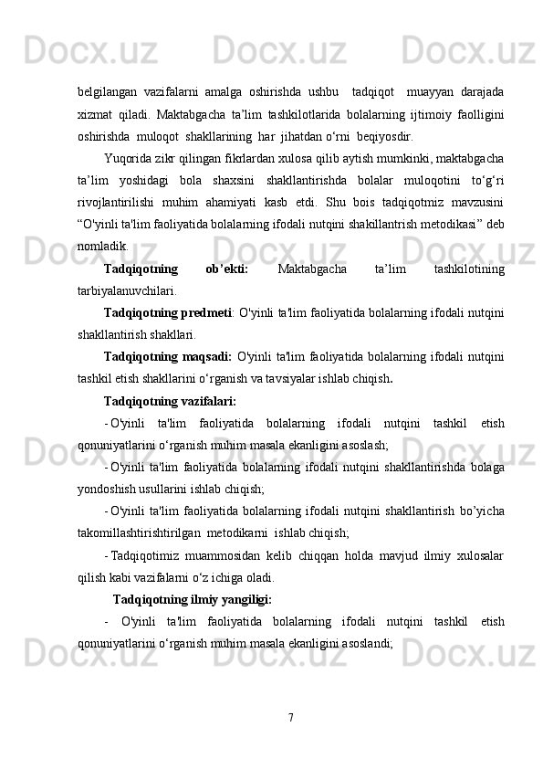 belgilangan   vazifalarni   amalga   oshirishda   ushbu     tadqiqot     muayyan   darajada
xizmat   qiladi .   Maktabgacha   ta’lim   tashkilotlarida   bolalarning   ijtimoiy   faolligini
oshirishda  muloqot  shakllarining  har  jihatdan o‘rni  beqiyosdir. 
Yuqorida zikr qilingan fikrlardan xulosa qilib aytish mumkinki, maktabgacha
ta’lim   yoshidagi   bola   shaxsini   shakllantirishda   bolalar   muloqotini   to‘g‘ri
rivojlantirilishi   muhim   ahamiyati   kasb   etdi.   Shu   bois   tadqiqotmiz   mavzusini
“ O'yinli ta'lim faoliyatida bolalarning ifodali nutqini shakillantrish metodikasi ” deb
nomladik.
Tadqiqotning   ob’ekti:   Maktabgacha   ta’lim   tashkilotining
tarbiyalanuvchilari.
Tadqiqotning predmeti :   O'yinli ta'lim faoliyatida bolalarning ifodali nutqini
shakllantirish  shakllari .
Tadqiqotning maqsadi:   O'yinli ta'lim faoliyatida bolalarning ifodali nutqini
tashkil  etish shakllarini o‘rganish va tavsiyalar ishlab chiqish .  
Tadqiqotning vazifalari: 
- O'yinli   ta'lim   faoliyatida   bolalarning   ifodali   nutqini   tashkil   etish
qonuniyatlarini o‘rganish muhim masala ekanligini asoslash;
- O'yinli   ta'lim   faoliyatida   bolalarning   ifodali   nutqini   shakllantirishda   bolaga
yondoshish usullarini ishlab chiqish;
- O'yinli   ta'lim   faoliyatida   bolalarning   ifodali   nutqini   shakllantirish   bo’yicha
takomillashtirishtirilgan  metodikarni   ishlab chiqish;
- Tadqiqotimiz   muammosidan   kelib   chiqqan   holda   mavjud   ilmiy   xulosalar
qilish kabi vazifalarni o‘z ichiga oladi. 
   Tadqiqotning  ilmiy yangiligi:
-   O'yinli   ta'lim   faoliyatida   bolalarning   ifodali   nutqini   tashkil   etish
qonuniyatlarini o‘rganish muhim masala ekanligini asoslandi;
7 