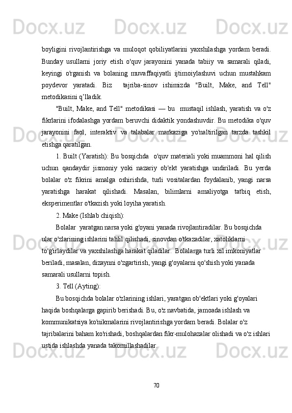boyligini   rivojlantirishga   va   muloqot   qobiliyatlarini   yaxshilashga   yordam   beradi.
Bunday   usullarni   joriy   etish   o'quv   jarayonini   yanada   tabiiy   va   samarali   qiladi,
keyingi   o'rganish   va   bolaning   muvaffaqiyatli   ijtimoiylashuvi   uchun   mustahkam
poydevor   yaratadi.   Biz     tajriba-sinov   ishimizda   "Built,   Make,   and   Tell"
metodikasini q’lladik.
"Built,   Make,   and   Tell"   metodikasi   —   bu     mustaqil   ishlash,   yaratish   va   o'z
fikrlarini ifodalashga yordam beruvchi didaktik yondashuvdir. Bu metodika o'quv
jarayonini   faol,   interaktiv   va   talabalar   markaziga   yo'naltirilgan   tarzda   tashkil
etishga qaratilgan.
1.   Built (Yaratish):   Bu bosqichda   o'quv materiali yoki muammoni hal qilish
uchun   qandaydir   jismoniy   yoki   nazariy   ob'ekt   yaratishga   undiriladi.   Bu   yerda
bolalar   o'z   fikrini   amalga   oshirishda,   turli   vositalardan   foydalanib,   yangi   narsa
yaratishga   harakat   qilishadi.   Masalan,   bilimlarni   amaliyotga   tatbiq   etish,
eksperimentlar o'tkazish yoki loyiha yaratish.
2.  Make (Ishlab chiqish):
Bolalar  yaratgan narsa yoki g'oyani yanada rivojlantiradilar. Bu bosqichda 
ular o'zlarining ishlarini tahlil qilishadi, sinovdan o'tkazadilar, xatoliklarni 
to'g'irlaydilar va yaxshilashga harakat qiladilar.  Bolalarga turli xil imkoniyatlar 
beriladi, masalan, dizaynni o'zgartirish, yangi g'oyalarni qo'shish yoki yanada 
samarali usullarni topish.
3.  Tell (Ayting):
Bu bosqichda bolalar o'zlarining ishlari, yaratgan ob'ektlari yoki g'oyalari 
haqida boshqalarga gapirib berishadi. Bu, o'z navbatida, jamoada ishlash va 
kommunikatsiya ko'nikmalarini rivojlantirishga yordam beradi. Bolalar o'z 
tajribalarini baham ko'rishadi, boshqalardan fikr-mulohazalar olishadi va o'z ishlari
ustida ishlashda yanada takomillashadilar.
70 
