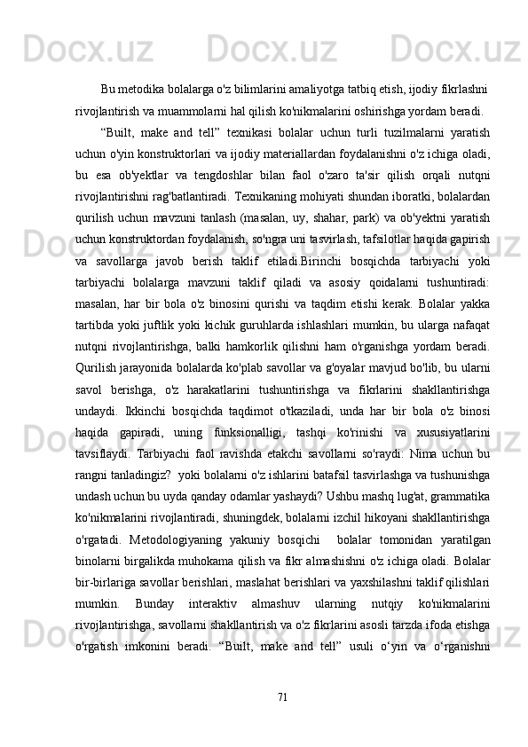 Bu metodika bolalarga o'z bilimlarini amaliyotga tatbiq etish, ijodiy fikrlashni
rivojlantirish va muammolarni hal qilish ko'nikmalarini oshirishga yordam beradi.
“ Built,   make   and   tell ”   texnikasi   bolalar   uchun   turli   tuzilmalarni   yaratish
uchun o'yin konstruktorlari va ijodiy materiallardan foydalanishni o'z ichiga oladi,
bu   esa   ob'yektlar   va   tengdoshlar   bilan   faol   o'zaro   ta'sir   qilish   orqali   nutqni
rivojlantirishni rag'batlantiradi. Texnikaning mohiyati shundan iboratki, bolalardan
qurilish   uchun   mavzuni   tanlash   (masalan,   uy,   shahar,   park)   va   ob'yektni   yaratish
uchun konstruktordan foydalanish, so'ngra uni tasvirlash, tafsilotlar haqida gapirish
va   savollarga   javob   berish   taklif   etiladi.Birinchi   bosqichda   tarbiyachi   yoki
tarbiyachi   bolalarga   mavzuni   taklif   qiladi   va   asosiy   qoidalarni   tushuntiradi:
masalan,   har   bir   bola   o'z   binosini   qurishi   va   taqdim   etishi   kerak.   Bolalar   yakka
tartibda yoki juftlik yoki kichik guruhlarda ishlashlari  mumkin, bu ularga nafaqat
nutqni   rivojlantirishga,   balki   hamkorlik   qilishni   ham   o'rganishga   yordam   beradi.
Qurilish jarayonida bolalarda ko'plab savollar va g'oyalar mavjud bo'lib, bu ularni
savol   berishga,   o'z   harakatlarini   tushuntirishga   va   fikrlarini   shakllantirishga
undaydi.   Ikkinchi   bosqichda   taqdimot   o'tkaziladi,   unda   har   bir   bola   o'z   binosi
haqida   gapiradi,   uning   funksionalligi,   tashqi   ko'rinishi   va   xususiyatlarini
tavsiflaydi.   Tarbiyachi   faol   ravishda   etakchi   savollarni   so'raydi:   Nima   uchun   bu
rangni tanladingiz?  yoki bolalarni o'z ishlarini batafsil tasvirlashga va tushunishga
undash uchun bu uyda qanday odamlar yashaydi? Ushbu mashq lug'at, grammatika
ko'nikmalarini rivojlantiradi, shuningdek, bolalarni izchil hikoyani shakllantirishga
o'rgatadi.   Metodologiyaning   yakuniy   bosqichi     bolalar   tomonidan   yaratilgan
binolarni birgalikda muhokama qilish va fikr almashishni o'z ichiga oladi.   Bolalar
bir-birlariga savollar berishlari, maslahat berishlari va yaxshilashni taklif qilishlari
mumkin.   Bunday   interaktiv   almashuv   ularning   nutqiy   ko'nikmalarini
rivojlantirishga, savollarni shakllantirish va o'z fikrlarini asosli tarzda ifoda etishga
o'rgatish   imkonini   beradi.   “ Built,   make   and   tell ”   usuli   o‘yin   va   o‘rganishni
71 