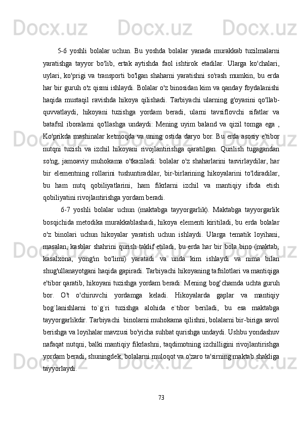5-6   yoshli   bolalar   uchun.   Bu   yoshda   bolalar   yanada   murakkab   tuzilmalarni
yaratishga   tayyor   bo'lib,   ertak   aytishda   faol   ishtirok   etadilar.   Ularga   ko'chalari,
uylari,   ko'prigi   va   transporti   bo'lgan   shaharni   yaratishni   so'rash   mumkin,   bu   erda
har bir guruh o'z qismi ishlaydi. Bolalar o'z binosidan kim va qanday foydalanishi
haqida   mustaqil   ravishda   hikoya   qilishadi.   Tarbiyachi   ularning   g'oyasini   qo'llab-
quvvatlaydi,   hikoyani   tuzishga   yordam   beradi,   ularni   tavsiflovchi   sifatlar   va
batafsil   iboralarni   qo'llashga   undaydi:   Mening   uyim   baland   va   qizil   tomga   ega   ,
Ko'prikda mashinalar  ketmoqda va uning ostida daryo bor. Bu erda asosiy e'tibor
nutqni   tuzish   va   izchil   hikoyani   rivojlantirishga   qaratilgan.   Qurilish   tugagandan
so'ng,   jamoaviy   muhokama   o'tkaziladi:   bolalar   o'z   shaharlarini   tasvirlaydilar,   har
bir   elementning   rollarini   tushuntiradilar,   bir-birlarining   hikoyalarini   to'ldiradilar,
bu   ham   nutq   qobiliyatlarini,   ham   fikrlarni   izchil   va   mantiqiy   ifoda   etish
qobiliyatini rivojlantirishga yordam beradi.
  6-7   yoshli   bolalar   uchun   (maktabga   tayyorgarlik).   Maktabga   tayyorgarlik
bosqichida   metodika   murakkablashadi,   hikoya   elementi   kiritiladi,   bu   erda   bolalar
o'z   binolari   uchun   hikoyalar   yaratish   uchun   ishlaydi.   Ularga   tematik   loyihani,
masalan,  kasblar   shahrini   qurish  taklif  etiladi,  bu erda har   bir   bola bino  (maktab,
kasalxona,   yong'in   bo'limi)   yaratadi   va   unda   kim   ishlaydi   va   nima   bilan
shug'ullanayotgani haqida gapiradi. Tarbiyachi hikoyaning tafsilotlari va mantiqiga
e'tibor qaratib, hikoyani tuzishga yordam beradi: Mening  bog‘chamda  uchta  guruh
bor .   O't   o'chiruvchi   yordamga   keladi.   Hikoyalarda   gaplar   va   mantiqiy
bog`lanishlarni   to`g`ri   tuzishga   alohida   e`tibor   beriladi,   bu   esa   maktabga
tayyorgarlikdir. Tarbiyachi  binolarni muhokama qilishni, bolalarni bir-biriga savol
berishga va loyihalar mavzusi bo'yicha suhbat qurishga undaydi. Ushbu yondashuv
nafaqat nutqni, balki mantiqiy fikrlashni, taqdimotning izchilligini rivojlantirishga
yordam beradi, shuningdek, bolalarni muloqot va o'zaro ta'sirning maktab shakliga
tayyorlaydi.
73 
