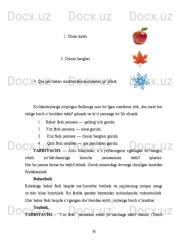 2. Olma surati.
3. Chinor barglari.
4. Qor parchalari suratlaridan namunalar qo‘yiladi.
 
Kichkintoylarga yoqtirgan fasllariga mos bo‘lgan suratlarni olib, shu surat bor
stolga borib o‘tirishlari taklif qilinadi va to‘rt jamoaga bo‘lib olinadi.
1. Bahor fasli jamoasi — qaldirg‘och guruhi.
2. Yoz fasli jamoasi — olma guruhi.
3.  Kuz fasli jamoasi — chinor barglari guruhi.
4.  Qish fasli jamoasi — qor parchalari guruhi.
TARBIYACHI:   —   Aziz   bolajonlar,   o‘z   joylaringizni   egallagan   bo‘lsangiz,
sehrli   yo‘lak chamizga   birinchi   jamoamizni   taklif   qilamiz.
Har bir jamoa birma-bir taklif etiladi. Guruh xonasidagi devorga chizilgan suratdan
foydalaniladi. 
Bahorfasli.
Bolalarga   bahor   fasli   haqida   ma’lumotlar   beriladi   va   jajjilarning   nutqini   yangi
so‘zlar   bilan   boyitiladi.   Bu   faslda   qanday   bayramlar   ni shonlanishi   tushuntiriladi.
Ular bahor fasli haqida o‘rgangan she’rlaridan aytib, joylariga borib o‘tiradilar.
Yozfasli.
TARBIYACHI:   – “Yoz fasli” jamoasini  sehrli  yo‘lakchaga taklif  etamiz. (Sehrli
76 