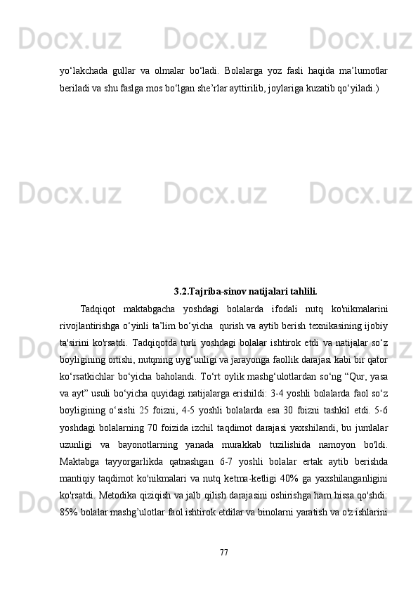 yo‘lakchada   gullar   va   olmalar   bo‘ladi.   Bolalarga   yoz   fasli   haqida   ma’lumotlar
beriladi va shu faslga mos bo‘lgan she’rlar ayttirilib, joylariga kuzatib qo‘ yiladi.)
              3.2. Tajriba-sinov natijalari tahlili.
Tadqiqot   maktabgacha   yoshdagi   bolalarda   ifodali   nutq   ko'nikmalarini
rivojlantirishga o‘yinli ta’lim bo‘yicha   qurish va aytib berish texnikasining ijobiy
ta'sirini   ko'rsatdi.   Tadqiqotda   turli   yoshdagi   bolalar   ishtirok   etdi   va   natijalar   so‘z
boyligining ortishi, nutqning uyg‘unligi va jarayonga faollik darajasi kabi bir qator
ko‘rsatkichlar  bo‘yicha baholandi. To‘rt  oylik mashg‘ulotlardan  so‘ng “Qur, yasa
va ayt” usuli bo‘yicha quyidagi natijalarga erishildi: 3-4 yoshli bolalarda faol so‘z
boyligining   o‘sishi   25   foizni,   4-5   yoshli   bolalarda   esa   30   foizni   tashkil   etdi.   5-6
yoshdagi   bolalarning   70   foizida   izchil   taqdimot   darajasi   yaxshilandi,   bu   jumlalar
uzunligi   va   bayonotlarning   yanada   murakkab   tuzilishida   namoyon   bo'ldi.
Maktabga   tayyorgarlikda   qatnashgan   6-7   yoshli   bolalar   ertak   aytib   berishda
mantiqiy   taqdimot   ko'nikmalari   va   nutq   ketma-ketligi   40%   ga   yaxshilanganligini
ko'rsatdi. Metodika qiziqish va jalb qilish darajasini oshirishga ham hissa qo'shdi:
85% bolalar mashg’ulotlar faol ishtirok etdilar va binolarni yaratish va o'z ishlarini
77 