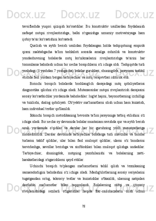 tavsiflashda   yuqori   qiziqish   ko'rsatdilar.   Bu   konstruktiv   usullardan   foydalanish
nafaqat   nutqni   rivojlantirishga,   balki   o'rganishga   umumiy   motivatsiyaga   ham
ijobiy ta'sir ko'rsatishini ko'rsatadi.
Qurilish   va   aytib   berish   usulidan   foydalangan   holda   tadqiqotning   empirik
qismi   maktabgacha   ta'lim   tashkiloti   asosida   amalga   oshirildi   va   konstruktiv
yondashuvning   bolalarda   nutq   ko'nikmalarini   rivojlantirishga   ta'sirini   har
tomonlama baholash uchun bir necha bosqichlarni o'z ichiga oldi. Tadqiqotda turli
yoshdagi (3 yoshdan 7 yoshgacha) bolalar guruhlari, shuningdek, jarayonni tashkil
etishda faol yordam bergan tarbiyachiar va nutq terapevtlari ishtirok etdi.
Birinchi   bosqich   bolalarda   boshlang'ich   darajadagi   nutq   qobiliyatlarini
diagnostika qilishni  o'z ichiga oladi. Mutaxassislar  nutqni  rivojlantirish darajasini
asosiy ko'rsatkichlar yordamida baholadilar: lug'at hajmi, bayonotlarning izchilligi
va  tuzilishi,   dialog   qobiliyati.   Ob'yektiv   ma'lumotlarni   olish   uchun  ham   kuzatish,
ham individual testlar qo'llanildi.
Ikkinchi  bosqich metodikaning bevosita ta'lim jarayoniga tatbiq etilishini  o'z
ichiga oladi. Bir necha oy davomida bolalar muntazam ravishda qur va aytib berish
usuli   yordamida   o'qidilar   va   darslar   har   bir   guruhning   yosh   xususiyatlariga
moslashtirildi.   Darslar   davomida   tarbiyachiar   bolalarga   turli   mavzular   va   binolar
turlarini   taklif   qildilar,   ular   bilan   faol   muloqot   qildilar,   ularni   o'z   binolarini
tasvirlashga,   savollar   berishga   va   sinfdoshlari   bilan   muloqot   qilishga   undadilar.
Tarbiyachiar,   shuningdek,   nutqning   yaxshilanishi   va   bolalarning   xatti-
harakatlaridagi o'zgarishlarni qayd etdilar.
Uchinchi   bosqich   to'plangan   ma'lumotlarni   tahlil   qilish   va   texnikaning
samaradorligini   baholashni   o'z   ichiga   oladi.   Mashg'ulotlarning   asosiy   seriyalarini
tugatgandan   so'ng,   takroriy   testlar   va   kuzatishlar   o'tkazildi,   ularning   natijalari
dastlabki   ma'lumotlar   bilan   taqqoslandi.   Bolalarning   nutqi   va   ijtimoiy
rivojlanishidagi   sezilarli   o'zgarishlar   haqida   fikr-mulohazalarni   olish   uchun
78 