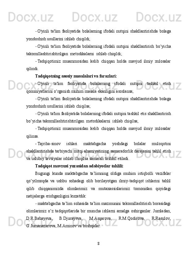 - O'yinli   ta'lim   faoliyatida   bolalarning   ifodali   nutqini   shakllantirishda   bolaga
yondoshish usullarini ishlab chiqildi;
- O'yinli   ta'lim   faoliyatida   bolalarning   ifodali   nutqini   shakllantirish   bo’yicha
takomillashtirishtirilgan  metodikalarni   ishlab chiqildi;
- Tadqiqotimiz   muammosidan   kelib   chiqqan   holda   mavjud   ilmiy   xulosalar
qilindi. 
Tadqiqotning asosiy masalalari va farazlari:
- O'yinli   ta'lim   faoliyatida   bolalarning   ifodali   nutqini   tashkil   etish
qonuniyatlarini o‘rganish muhim masala ekanligini asoslansa;
- O'yinli   ta'lim   faoliyatida   bolalarning   ifodali   nutqini   shakllantirishda   bolaga
yondoshish usullarini ishlab chiqilsa;
- O'yinli ta'lim faoliyatida bolalarning ifodali nutqini tashkil  etis  shakllantirish
bo’yicha takomillashtirishtirilgan  metodikalarni   ishlab chiqilsa;
- Tadqiqotimiz   muammosidan   kelib   chiqqan   holda   mavjud   ilmiy   xulosalar
qilinsa. 
- Tajriba-sinov   ishlari   maktabgacha   yoshdagi   bolalar   muloqotini
shakllantirishda tarbiyachi nutqi ahamiyatining   samaradorlik darajasini tahlil etish
va uslubiy tavsiyalar ishlab chiqilsa  samarali tashkil etiladi.
Tadqiqot mavzusi yuzasidan adabiyotlar tahlili:
Bugungi   kunda   maktabgacha   ta’limning   oldiga   muhim   istiqbolli   vazifalar
qo‘yilmoqda   va   ushbu   sohadagi   olib   borilayotgan   ilmiy-tadqiqot   ishlarini   tahlil
qilib   chiqqanimizda   olimlarimiz   va   mutaxassislarimiz   tomonidan   quyidagi
natijalarga erishganligini kuzatdik:
- maktabgacha ta’lim sohasida ta’lim mazmunini takomillashtirish borasidagi
olimlarimiz   o‘z   tadqiqotlarida   bir   muncha   ishlarni   amalga   oshirganlar.   Jumladan,
D.R.Babayeva,   B.Djurayeva,   M.Asqarova,   R.M.Qodirova,   R.Rasulov,
G.Jumanazarova, M. Aminov  va boshqalar.
8 