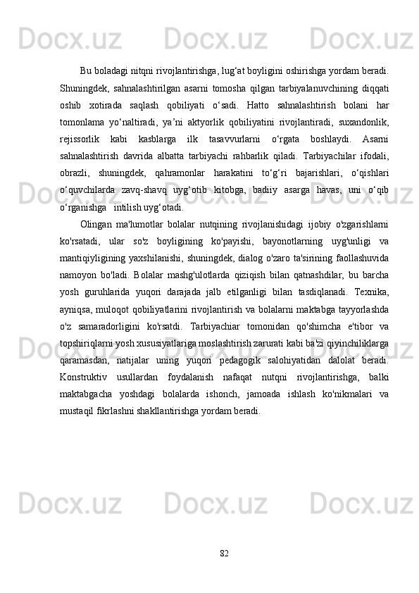 Bu boladagi nitqni rivojlantirishga, lug‘at boyligini oshirishga yordam beradi.
Shuningdek,   sahnalashtirilgan   asarni   tomosha   qilgan   tarbiyalanuvchining   diqqati
oshib   xotirada   saqlash   qobiliyati   o‘sadi.   Hatto   sahnalashtirish   bolani   har
tomonlama   yo‘naltiradi,   ya’ni   aktyorlik   qobiliyatini   rivojlantiradi,   suxandonlik,
rejissorlik   kabi   kasblarga   ilk   tasavvurlarni   o‘rgata   boshlaydi.   Asarni
sahnalashtirish   davrida   albatta   tarbiyachi   rahbarlik   qiladi.   Tarbiyachilar   ifodali,
obrazli,   shuningdek,   qahramonlar   harakatini   to‘g‘ri   bajarishlari,   o‘qishlari
o‘quvchilarda   zavq-shavq   uyg‘otib   kitobga,   badiiy   asarga   havas,   uni   o‘qib
o‘rganishga   intilish uyg‘otadi.
Olingan   ma'lumotlar   bolalar   nutqining   rivojlanishidagi   ijobiy   o'zgarishlarni
ko'rsatadi,   ular   so'z   boyligining   ko'payishi,   bayonotlarning   uyg'unligi   va
mantiqiyligining yaxshilanishi,  shuningdek,  dialog o'zaro ta'sirining faollashuvida
namoyon   bo'ladi.   Bolalar   mashg'ulotlarda   qiziqish   bilan   qatnashdilar,   bu   barcha
yosh   guruhlarida   yuqori   darajada   jalb   etilganligi   bilan   tasdiqlanadi.   Texnika,
ayniqsa, muloqot qobiliyatlarini rivojlantirish va bolalarni  maktabga tayyorlashda
o'z   samaradorligini   ko'rsatdi.   Tarbiyachiar   tomonidan   qo'shimcha   e'tibor   va
topshiriqlarni yosh xususiyatlariga moslashtirish zarurati kabi ba'zi qiyinchiliklarga
qaramasdan,   natijalar   uning   yuqori   pedagogik   salohiyatidan   dalolat   beradi.
Konstruktiv   usullardan   foydalanish   nafaqat   nutqni   rivojlantirishga,   balki
maktabgacha   yoshdagi   bolalarda   ishonch,   jamoada   ishlash   ko'nikmalari   va
mustaqil fikrlashni shakllantirishga yordam beradi.
82 
