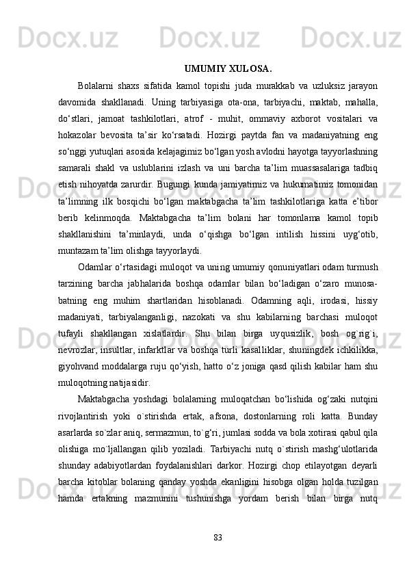 UMUMIY XULOSA .
Bolalarni   shaxs   sifatida   kamol   topishi   juda   murakkab   va   uzluksiz   jarayon
davomida   shakllanadi.   Uning   tarbiyasiga   ota-ona,   tarbiyachi,   maktab,   mahalla,
do‘stlari,   jamoat   tashkilotlari,   atrof   -   muhit,   ommaviy   axborot   vositalari   va
hokazolar   bevosita   ta’sir   ko‘rsatadi.   Hozirgi   paytda   fan   va   madaniyatning   eng
so‘nggi yutuqlari asosida kelajagimiz bo‘lgan yosh avlodni hayotga tayyorlashning
samarali   shakl   va   uslublarini   izlash   va   uni   barcha   ta’lim   muassasalariga   tadbiq
etish   nihoyatda   zarurdir.   Bugungi   kunda   jamiyatimiz   va   hukumatimiz   tomonidan
ta’limning   ilk   bosqichi   bo‘lgan   maktabgacha   ta’lim   tashkilotlariga   katta   e’tibor
berib   kelinmoqda.   Maktabgacha   ta’lim   bolani   har   tomonlama   kamol   topib
shakllanishini   ta’minlaydi,   unda   o‘qishga   bo‘lgan   intilish   hissini   uyg‘otib,
muntazam ta’lim olishga tayyorlaydi. 
Odamlar o‘rtasidagi muloqot va uning umumiy  qonuniyatlari odam turmush
tarzining   barcha   jabhalarida   boshqa   odamlar   bilan   bo‘ladigan   o‘zaro   munosa-
batning   eng   muhim   shartlaridan   hisoblanadi.   Odamning   aqli,   irodasi,   hissiy
madaniyati,   tarbiyalangan ligi,   nazokati   va   shu   kabilarning   barchasi   muloqot
tufayli   shakllangan   xislatlardir.   Shu   bilan   birga   uyqusizlik,   bosh   og`rig`i,
nevrozlar, insultlar, in farktlar va boshqa turli  kasalliklar, shuningdek   ichkilikka,
giyohvand moddalarga  ruju  qo‘yish,  hatto  o‘z  joniga  qasd  qilish  kabilar   ham  shu
muloqotning na tijasidir.
Maktabgacha   yoshdagi   bolalarning   muloqatchan   bo‘lishida   og‘zaki   nutqini
rivojlantirish   yoki   o`stirishda   ertak,   afsona,   dostonlarning   roli   katta.   Bunday
asarlarda so`zlar aniq, sermazmun, to`g‘ri, jumlasi sodda va bola xotirasi qabul qila
olishiga   mo`ljallangan   qilib   yoziladi.   Tarbiyachi   nutq   o`stirish   mashg‘ulotlarida
shunday   adabiyotlardan   foydalanishlari   darkor.   Hozirgi   chop   etilayotgan   deyarli
barcha   kitoblar   bolaning   qanday   yoshda   ekanligini   hisobga   olgan   holda   tuzilgan
hamda   ertakning   mazmunini   tushunishga   yordam   berish   bilan   birga   nutq
83 