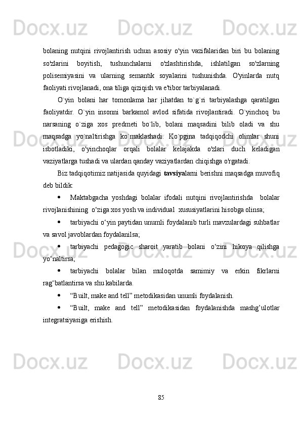 bolaning   nutqini   rivojlantirish   uchun   asosiy   o'yin   vazifalaridan   biri   bu   bolaning
so'zlarini   boyitish,   tushunchalarni   o'zlashtirishda,   ishlatilgan   so'zlarning
polisemiyasini   va   ularning   semantik   soyalarini   tushunishda.   O'yinlarda   nutq
faoliyati rivojlanadi, ona tiliga qiziqish va e'tibor tarbiyalanadi.
O`yin   bolani   har   tomonlama   har   jihatdan   to`g`ri   tarbiyalashga   qaratilgan
faoliyatdir.   O`yin   insonni   barkamol   avlod   sifatida   rivojlantiradi.   O`yinchoq   bu
narsaning   o`ziga   xos   predmeti   bo`lib,   bolani   maqsadini   bilib   oladi   va   shu
maqsadga   yo`naltirishga   ko`maklashadi.   Ko`pgina   tadqiqodchi   olimlar   shuni
isbotladiki,   o'yinchoqlar   orqali   bolalar   kelajakda   o'zlari   duch   keladigan
vaziyatlarga tushadi va ulardan qanday vaziyatlardan chiqishga o'rgatadi.
Biz tadqiqotimiz natijasida quyidagi   tavsiya larni berishni maqsadga muvofiq
deb bildik:
 Maktabgacha   yoshdagi   bolalar   ifodali   nutqini   rivojlantirishda     bolalar
rivojlanishining  o‘ziga xos yosh va individual  xususiyatlarini hisobga olinsa;
 tarbiyachi o‘yin paytidan unumli foydalanib turli mavzulardagi suhbatlar
va savol javoblardan foydalanilsa;
 tarbiyachi   pedagogic   sharoit   yaratib   bolani   o‘zini   hikoya   qilishga
yo‘naltirsa;   
 tarbiyachi   bolalar   bilan   muloqotda   samimiy   va   erkin   fikrlarni
rag‘batlantirsa va shu kabilarda. 
 “ Built, make and tell” metodikasidan unumli foydalanish.
 “ Built,   make   and   tell”   metodikasidan   foydalanishda   mashg’ulotlar
integratsiyasiga erishish.
85 