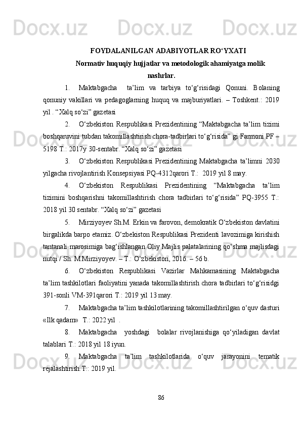 FOYDALANILGAN ADABIYOTLAR RO‘YXATI
Normativ huquqiy hujjatlar va metodologik ahamiyatga molik
nashrlar.
1. Maktabgacha     ta’lim   va   tarbiya   to‘g‘risidagi   Qonuni.   Bolaning
qonuniy   vakillari   va   pedagoglarning   huquq   va   majburiyatlari.   –   Toshkent.:   2019
yil . “Xalq so‘zi” gazetasi
2. O‘zbekiston   Respublikasi   Prezidentining   “Maktabgacha   ta’lim   tizimi
boshqaruvini tubdan takomillashtirish chora-tadbirlari to‘g‘risida” gi Farmoni PF –
5198 T.: 2017y 30-sentabr. “Xalq so‘zi” gazetasi
3. O‘zbekiston   Respublikasi   Prezidentining   Maktabgacha   ta’limni   2030
yilgacha rivojlantirish Konsepsiyasi PQ-4312qarori T.:  2019 yil 8 may. 
4. O‘zbekiston   Respublikasi   Prezidentining   “Maktabgacha   ta’lim
tizimini   boshqarishni   takomillashtirish   chora   tadbirlari   to‘g‘risida”   PQ-3955   T.:
2018 yil 30 sentabr. “Xalq so‘zi” gazetasi
5. Mirziyoyev Sh.M. Erkin va farovon, demokratik O‘zbekiston davlatini
birgalikda barpo etamiz. O‘zbekiston Respublikasi Prezidenti lavozimiga kirishish
tantanali marosimiga bag‘ishlangan Oliy Majlis palatalarining qo‘shma majlisdagi
nutqi / Sh. M.Mirziyoyev. – T.: O‘zbekiston, 2016. – 56 b.
6. O‘zbekiston   Respublikasi   Vazirlar   Mahkamasining   Maktabgacha
ta’lim tashkilotlari faoliyatini yanada takomillashtirish chora tadbirlari to‘g‘risidgi
391-sonli VM-391qarori T.: 2019 yil 13 may.
7. Maktabgacha ta’lim tashkilotlarining takomillashtirilgan o‘quv dasturi
«Ilk qadam»  T.: 2022 yil  .
8. Maktabgacha     yoshdagi     bolalar   rivojlanishiga   qo‘yiladigan   davlat
talablari T.: 2018 yil 18 iyun.                    
9. Maktabgacha   ta’lim   tashkilotlarida   o‘quv   jarayonini   tematik
rejalashtirish.T.: 2019 yil.
86 