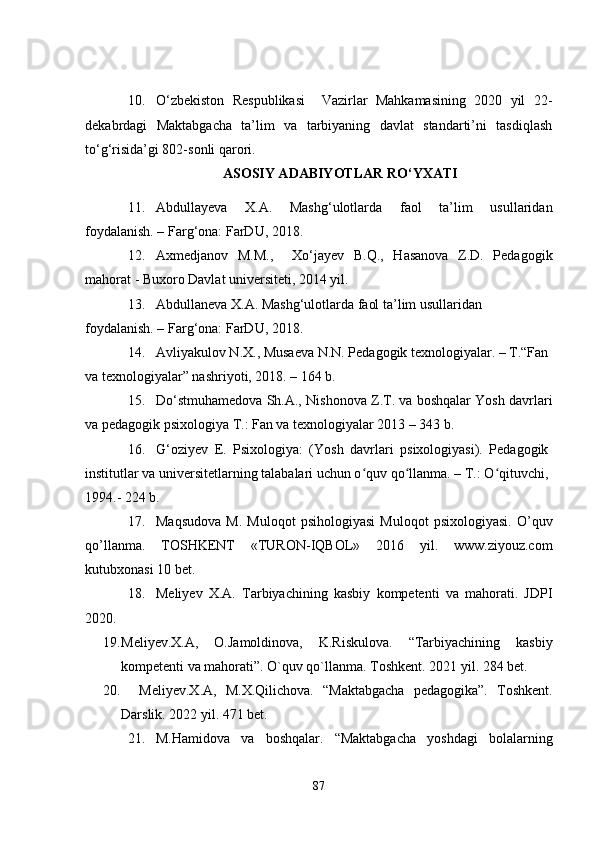10. O‘zbekiston   Respublikasi     Vazirlar   Mahkamasining   2020   yil   22-
dekabrdagi   Maktabgacha   ta’lim   va   tarbiyaning   davlat   standarti’ni   tasdiqlash
to‘g‘risida’gi 802-sonli qarori.
ASOSIY ADABIYOTLAR RO‘YXATI
11. Abdullayeva   X.A.   Mashg‘ulotlarda   faol   ta’lim   usullaridan
foydalanish. – Farg‘ona: FarDU, 2018.
12. Axmedjanov   M.M.,     Xo‘jayev   B.Q.,   Hasanova   Z.D.   Pedagogik
mahorat - Buxoro Davlat universiteti, 2014 yil.
13. Abdullaneva X.A. Mashg‘ulotlarda faol ta’lim usullaridan 
foydalanish. – Farg‘ona: FarDU, 2018.
14. Avliyakulov N.X., Musaeva N.N. Pedagogik texnologiyalar. – T.“Fan 
va texnologiyalar” nashriyoti, 2018. – 164 b.
15. Do‘stmuhamedova Sh.A., Nishonova Z.T. va boshqalar Yosh davrlari
va pedagogik psixologiya T.: Fan va texnologiyalar 2013 – 343 b.
16. G‘oziyev   E.   Psixologiya:   (Yosh   davrlari   psixologiyasi).   Pedagogik
institutlar va universitetlarning talabalari uchun o quv qo llanma. – T.: O qituvchi,ʻ ʻ ʻ
1994.- 224 b. 
17. Maqsudova   M.   Muloqot   psihologiyasi   Muloqot   psixologiyasi.   O’quv
qo’llanma.   TOSHKENT   «TURON-IQBOL»   2016   yil.   www.ziyouz.com
kutubxonasi 10 bet.
18. Meliyev   X.A.   Tarbiyachining   kasbiy   kompetenti   va   mahorati.   JDPI
2020. 
19. Meliyev.X.A,   O.Jamoldinova,   K.Riskulova.   “Tarbiyachining   kasbiy
kompetenti va mahorati”. O`quv qo`llanma. Toshkent. 2021 yil. 284 bet.
20.     Meliyev.X.A,   M.X.Qilichova.   “Maktabgacha   pedagogika”.   Toshkent.
Darslik. 2022 yil. 471 bet.
21. M.Hamidova   va   boshqalar.   “Maktabgacha   yoshdagi   bolalarning
87 