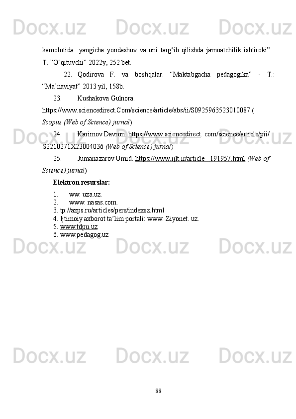 kamolotida     yangicha   yondashuv   va   uni   targ‘ib   qilishda   jamoatchilik   ishtiroki”   .
T.:”O‘qituvchi” 2022y, 252 bet.
22. Qodirova   F.   va   boshqalar.   “Maktabgacha   pedagogika”   -   T.:
“Ma’naviyat” 2013 yil, 158b. 
23. Kushakova   Gulnora . 
https://www.sciencedirect.Com/science/article/abs/ii/S0925963523010087.(
Scopus (Web of Science) jurnal )
24. Karimov   Davron .   https://www.sciencedirect .   com/science/article/pii/  
S2210271X23004036   (Web of Science) jurnal )
25. Jumanazarov   Umid .   https://www.ijlt.ir/article_        191957.html      (Web of 
Science) jurnal )
Elektron resurslar:
1. ww. uza.uz.
2. www. nasas.com.
3. tp://azps.ru/articles/pers/indexsz.htm l
4. Ijtimoiy axborot ta’lim portali: www. Ziyonet. uz.
5. www.tdpu.uz   
6. www.pedagog.uz
88 