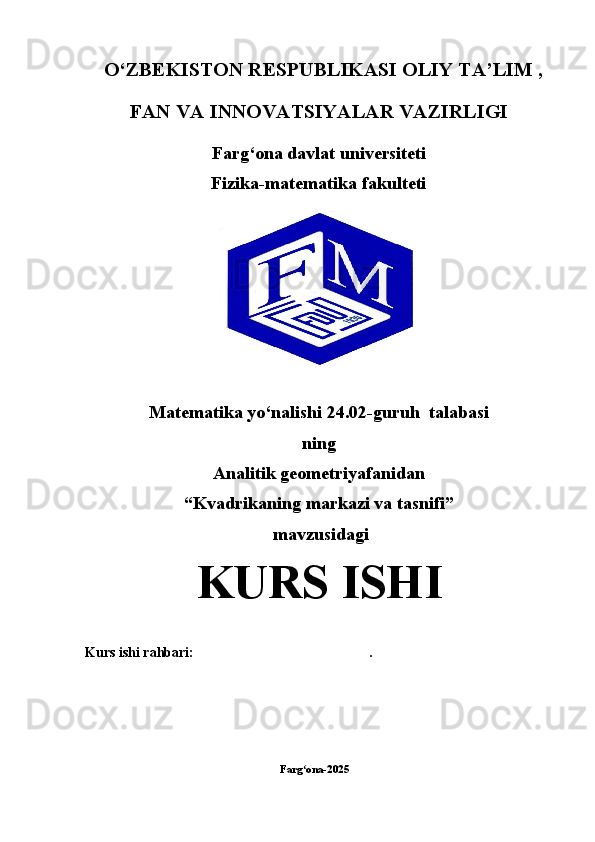 O‘ZBEKISTON RESPUBLIKASI OLIY TA’LIM ,
FAN VA INNOVATSIYALAR VAZIRLIGI
Farg‘ona davlat universiteti
Fizika-matematika fakulteti
Matematika yo‘nalishi  24.02-guruh  talabasi
ning
Analitik geometriyafanidan
“Kvadrikaning markazi va tasnifi”
 mavzusidagi
KURS ISHI
Kurs ishi rahbari:                                                   .
                                                                                        
             
                             Farg ona-2025ʻ                                                             